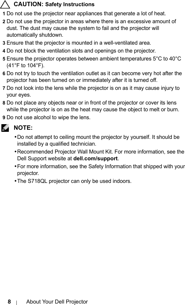 8About Your Dell Projector CAUTION: Safety Instructions1Do not use the projector near appliances that generate a lot of heat.2Do not use the projector in areas where there is an excessive amount of dust. The dust may cause the system to fail and the projector will automatically shutdown.3Ensure that the projector is mounted in a well-ventilated area.4Do not block the ventilation slots and openings on the projector.5Ensure the projector operates between ambient temperatures 5°C to 40°C (41°F to 104°F).6Do not try to touch the ventilation outlet as it can become very hot after the projector has been turned on or immediately after it is turned off.7Do not look into the lens while the projector is on as it may cause injury to your eyes.8Do not place any objects near or in front of the projector or cover its lens while the projector is on as the heat may cause the object to melt or burn.9Do not use alcohol to wipe the lens. NOTE: •Do not attempt to ceiling mount the projector by yourself. It should be installed by a qualified technician.•Recommended Projector Wall Mount Kit. For more information, see the Dell Support website at dell.com/support.•For more information, see the Safety Information that shipped with your projector.•The S718QL projector can only be used indoors.