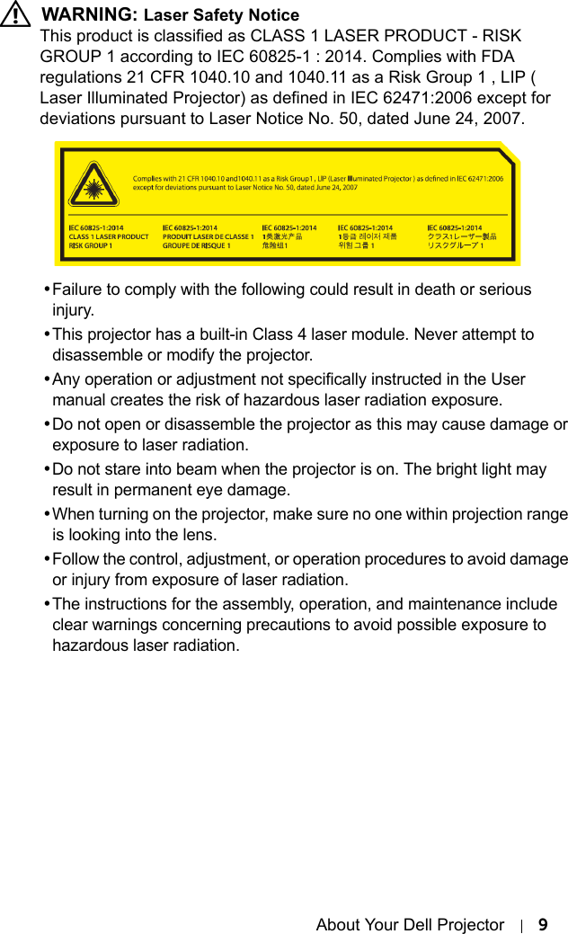 About Your Dell Projector 9 WARNING: Laser Safety NoticeThis product is classified as CLASS 1 LASER PRODUCT - RISK GROUP 1 according to IEC 60825-1 : 2014. Complies with FDA regulations 21 CFR 1040.10 and 1040.11 as a Risk Group 1 , LIP ( Laser Illuminated Projector) as defined in IEC 62471:2006 except for deviations pursuant to Laser Notice No. 50, dated June 24, 2007.•Failure to comply with the following could result in death or serious injury.•This projector has a built-in Class 4 laser module. Never attempt to disassemble or modify the projector.•Any operation or adjustment not specifically instructed in the User manual creates the risk of hazardous laser radiation exposure.•Do not open or disassemble the projector as this may cause damage or exposure to laser radiation.•Do not stare into beam when the projector is on. The bright light may result in permanent eye damage.•When turning on the projector, make sure no one within projection range is looking into the lens.•Follow the control, adjustment, or operation procedures to avoid damage or injury from exposure of laser radiation.•The instructions for the assembly, operation, and maintenance include clear warnings concerning precautions to avoid possible exposure to hazardous laser radiation.