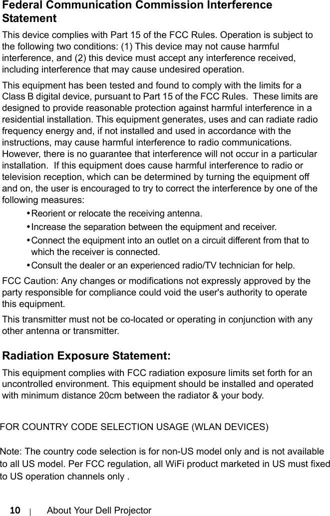 10 About Your Dell ProjectorFederal Communication Commission Interference StatementThis device complies with Part 15 of the FCC Rules. Operation is subject to the following two conditions: (1) This device may not cause harmful interference, and (2) this device must accept any interference received, including interference that may cause undesired operation.This equipment has been tested and found to comply with the limits for a Class B digital device, pursuant to Part 15 of the FCC Rules.  These limits are designed to provide reasonable protection against harmful interference in a residential installation. This equipment generates, uses and can radiate radio frequency energy and, if not installed and used in accordance with the instructions, may cause harmful interference to radio communications.  However, there is no guarantee that interference will not occur in a particular installation.  If this equipment does cause harmful interference to radio or television reception, which can be determined by turning the equipment off and on, the user is encouraged to try to correct the interference by one of the following measures:•Reorient or relocate the receiving antenna.•Increase the separation between the equipment and receiver.•Connect the equipment into an outlet on a circuit different from that to which the receiver is connected.•Consult the dealer or an experienced radio/TV technician for help.FCC Caution: Any changes or modifications not expressly approved by the party responsible for compliance could void the user&apos;s authority to operate this equipment.This transmitter must not be co-located or operating in conjunction with any other antenna or transmitter.Radiation Exposure Statement:This equipment complies with FCC radiation exposure limits set forth for an uncontrolled environment. This equipment should be installed and operated with minimum distance 20cm between the radiator &amp; your body. FOR COUNTRY CODE SELECTION USAGE (WLAN DEVICES) Note: The country code selection is for non-US model only and is not available  to all US model. Per FCC regulation, all WiFi product marketed in US must fixed  to US operation channels only .