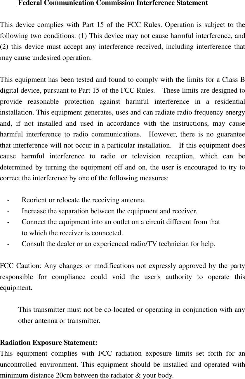   Federal Communication Commission Interference Statement  This device complies with Part 15 of the FCC Rules. Operation is subject to the following two conditions: (1) This device may not cause harmful interference, and (2) this device must accept any interference received, including interference that may cause undesired operation.  This equipment has been tested and found to comply with the limits for a Class B digital device, pursuant to Part 15 of the FCC Rules.    These limits are designed to provide reasonable protection against harmful interference in a residential installation. This equipment generates, uses and can radiate radio frequency energy and, if not installed and used in accordance with the instructions, may cause harmful interference to radio communications.  However, there is no guarantee that interference will not occur in a particular installation.    If this equipment does cause harmful interference to radio or television reception, which can be determined by turning the equipment off and on, the user is encouraged to try to correct the interference by one of the following measures:  -  Reorient or relocate the receiving antenna. -  Increase the separation between the equipment and receiver. -  Connect the equipment into an outlet on a circuit different from that to which the receiver is connected. -  Consult the dealer or an experienced radio/TV technician for help.  FCC Caution: Any changes or modifications not expressly approved by the party responsible for compliance could void the user&apos;s authority to operate this equipment.  This transmitter must not be co-located or operating in conjunction with any other antenna or transmitter.  Radiation Exposure Statement: This equipment complies with FCC radiation exposure limits set forth for an uncontrolled environment. This equipment should be installed and operated with minimum distance 20cm between the radiator &amp; your body.    