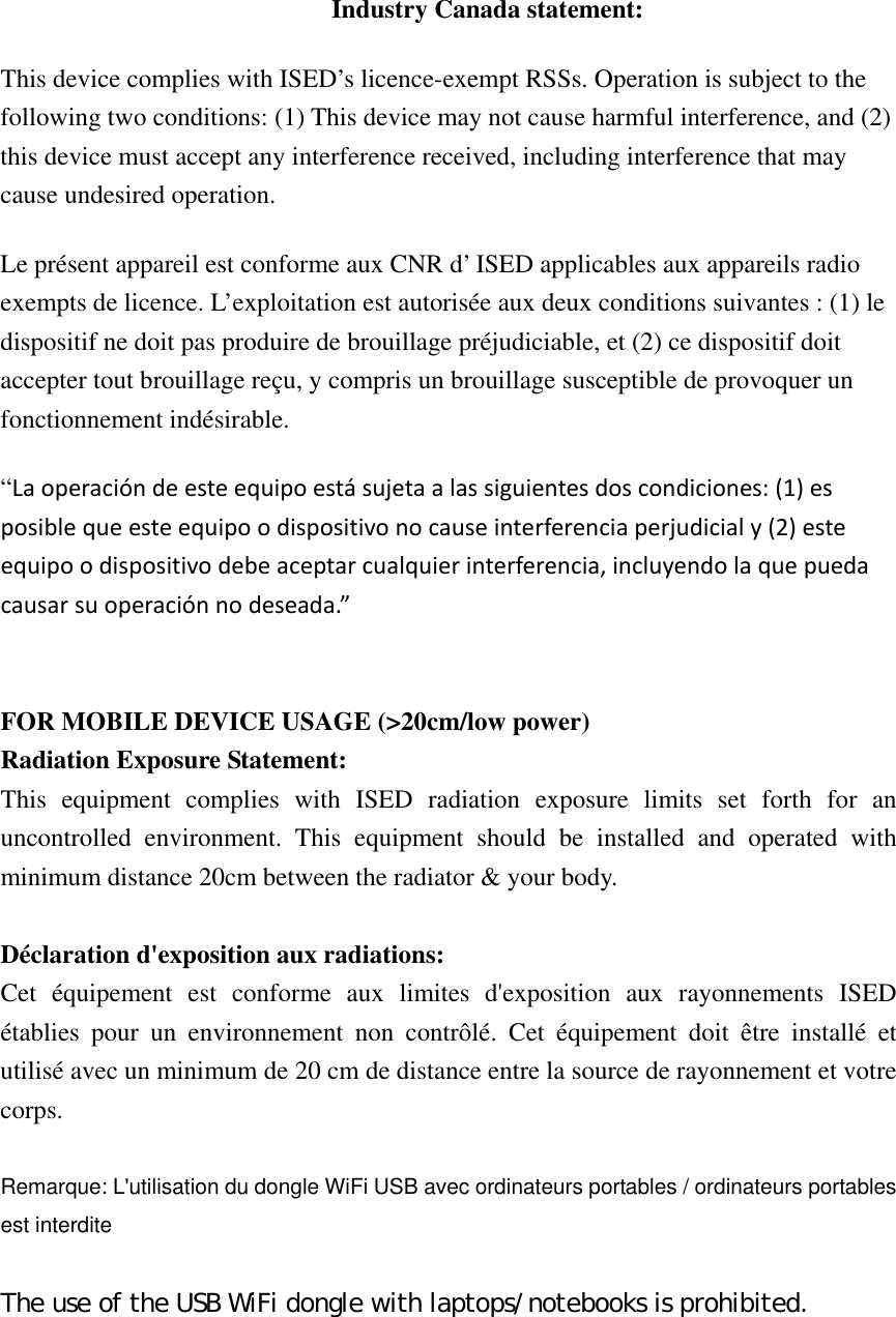   Industry Canada statement: This device complies with ISED’s licence-exempt RSSs. Operation is subject to the following two conditions: (1) This device may not cause harmful interference, and (2) this device must accept any interference received, including interference that may cause undesired operation. Le présent appareil est conforme aux CNR d’ ISED applicables aux appareils radio exempts de licence. L’exploitation est autorisée aux deux conditions suivantes : (1) le dispositif ne doit pas produire de brouillage préjudiciable, et (2) ce dispositif doit accepter tout brouillage reçu, y compris un brouillage susceptible de provoquer un fonctionnement indésirable.   “Laoperacióndeesteequipoestásujetaalassiguientesdoscondiciones:(1)esposiblequeesteequipoodispositivonocauseinterferenciaperjudicialy(2)esteequipoodispositivodebeaceptarcualquierinterferencia,incluyendolaquepuedacausarsuoperaciónnodeseada.”    FOR MOBILE DEVICE USAGE (&gt;20cm/low power) Radiation Exposure Statement: This equipment complies with ISED radiation exposure limits set forth for an uncontrolled environment. This equipment should be installed and operated with minimum distance 20cm between the radiator &amp; your body.  Déclaration d&apos;exposition aux radiations: Cet équipement est conforme aux limites d&apos;exposition aux rayonnements ISED établies pour un environnement non contrôlé. Cet équipement doit être installé et utilisé avec un minimum de 20 cm de distance entre la source de rayonnement et votre corps.  Remarque: L&apos;utilisation du dongle WiFi USB avec ordinateurs portables / ordinateurs portables est interdite  The use of the USB WiFi dongle with laptops/notebooks is prohibited. 