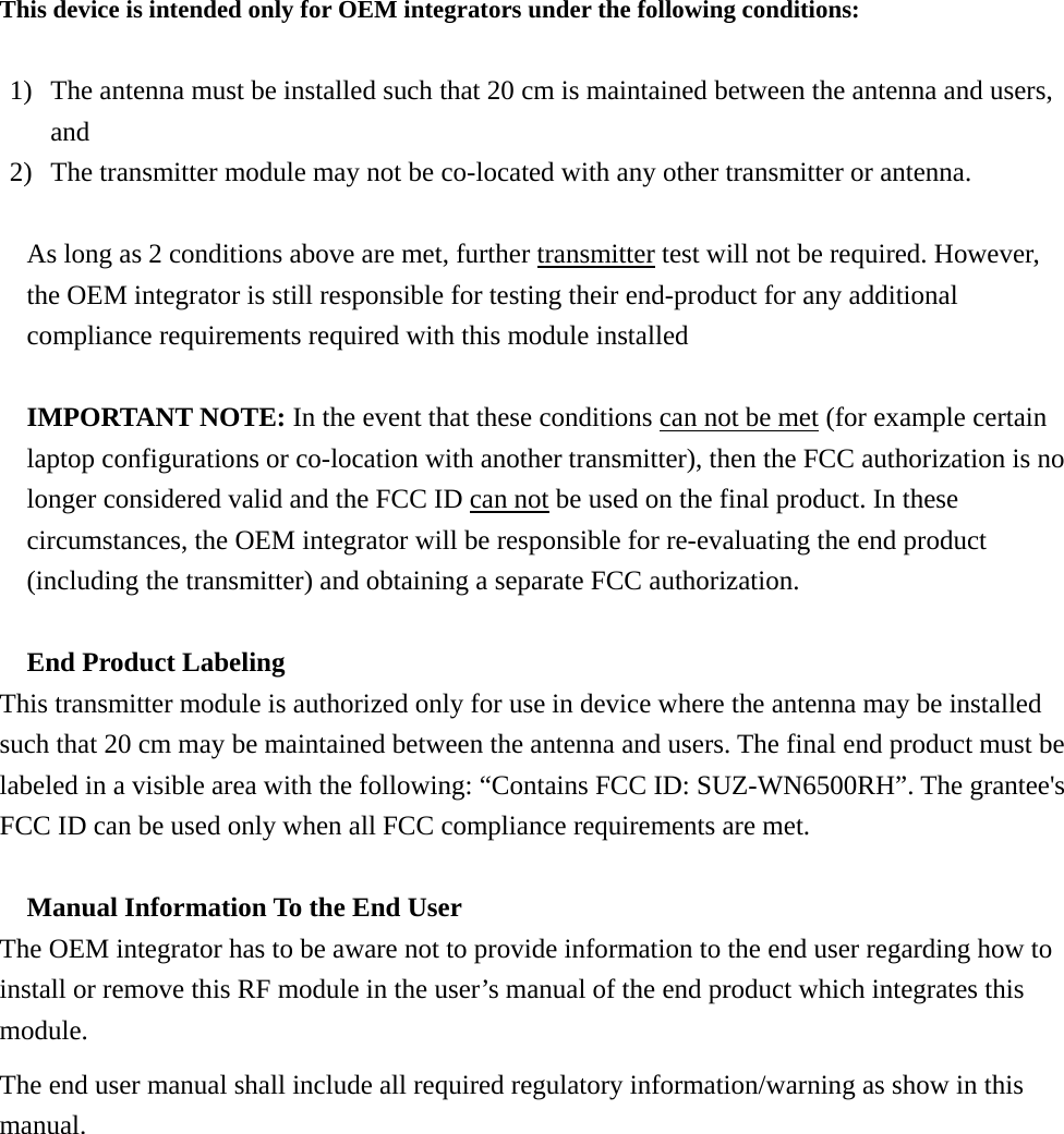 This device is intended only for OEM integrators under the following conditions:  1) The antenna must be installed such that 20 cm is maintained between the antenna and users, and  2) The transmitter module may not be co-located with any other transmitter or antenna.  As long as 2 conditions above are met, further transmitter test will not be required. However, the OEM integrator is still responsible for testing their end-product for any additional compliance requirements required with this module installed  IMPORTANT NOTE: In the event that these conditions can not be met (for example certain laptop configurations or co-location with another transmitter), then the FCC authorization is no longer considered valid and the FCC ID can not be used on the final product. In these circumstances, the OEM integrator will be responsible for re-evaluating the end product (including the transmitter) and obtaining a separate FCC authorization.  End Product Labeling This transmitter module is authorized only for use in device where the antenna may be installed such that 20 cm may be maintained between the antenna and users. The final end product must be labeled in a visible area with the following: “Contains FCC ID: SUZ-WN6500RH”. The grantee&apos;s FCC ID can be used only when all FCC compliance requirements are met.  Manual Information To the End User The OEM integrator has to be aware not to provide information to the end user regarding how to install or remove this RF module in the user’s manual of the end product which integrates this module. The end user manual shall include all required regulatory information/warning as show in this manual.  