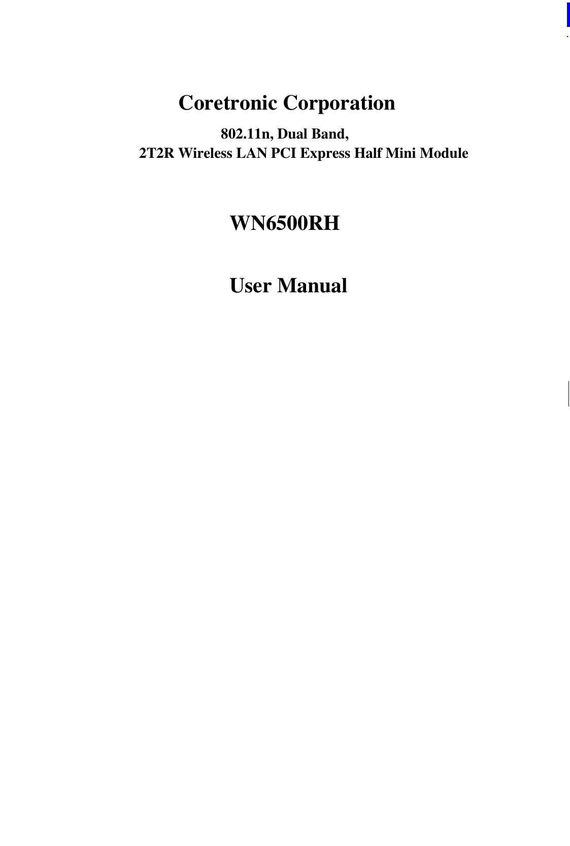  WN6500RH Specification                    Page 1/8                            2012/3/30 LTC Network Access Confidential        Coretronic Corporation 802.11n, Dual Band,   2T2R Wireless LAN PCI Express Half Mini Module  WN6500RH   User Manual     This document contains confidential proprietary information and is property of LTC. The contents of this document should not be disclosed to unauthorized persons without the written consent of LTC.              Change History: Revision Date Author Change List Version 1.0 2011/11/01 Tracy Chang Preliminary Version 1.1 2011/11/01 Tracy Chang Update Pin Define Version 1.2 2012/3/30 Tracy Chang Update Product Pictures    Author: Tracy Chang Approved by: ML Wu Editor: Tracy Chang Project Leader: ML Wu    