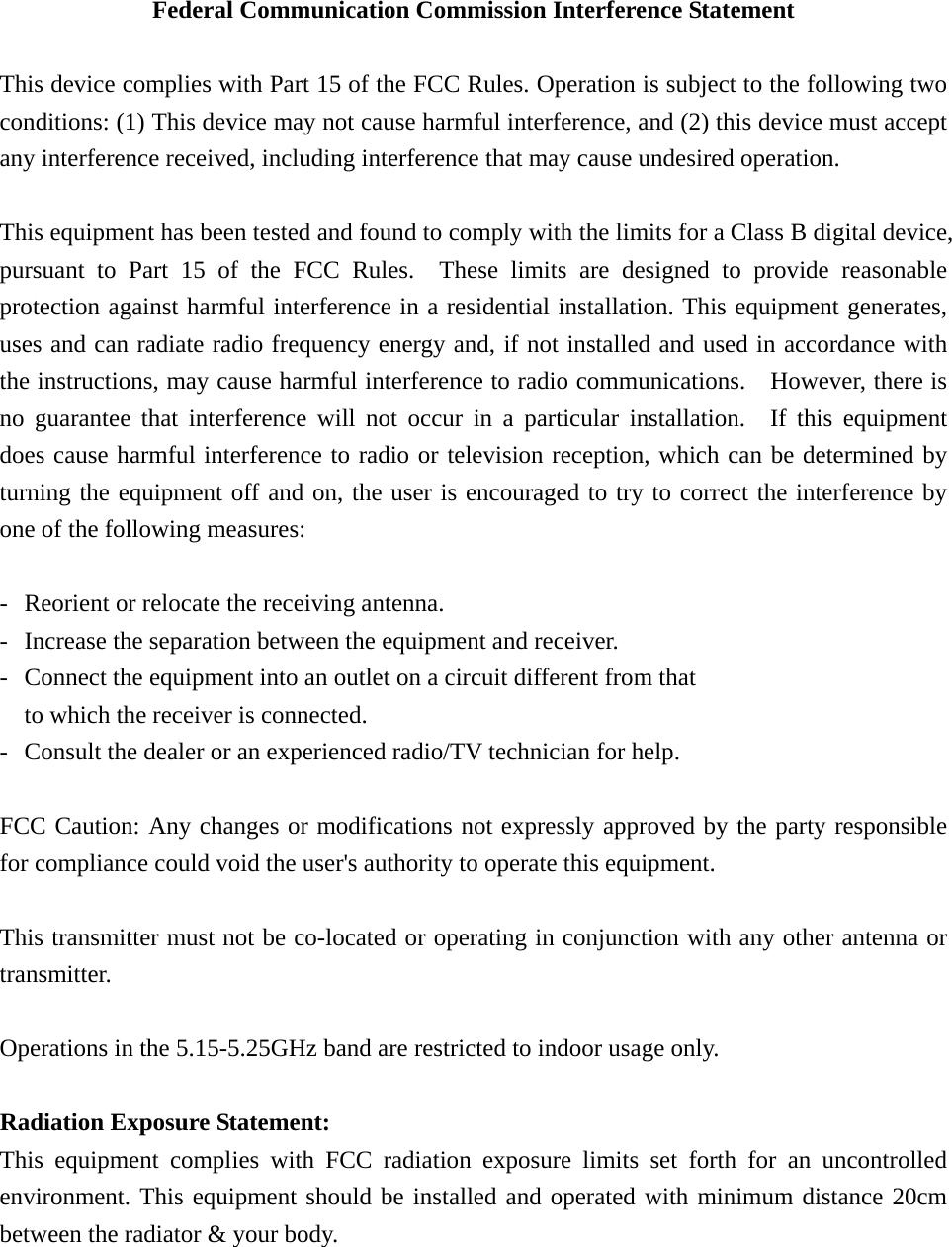 Federal Communication Commission Interference Statement  This device complies with Part 15 of the FCC Rules. Operation is subject to the following two conditions: (1) This device may not cause harmful interference, and (2) this device must accept any interference received, including interference that may cause undesired operation.  This equipment has been tested and found to comply with the limits for a Class B digital device, pursuant to Part 15 of the FCC Rules.  These limits are designed to provide reasonable protection against harmful interference in a residential installation. This equipment generates, uses and can radiate radio frequency energy and, if not installed and used in accordance with the instructions, may cause harmful interference to radio communications.   However, there is no guarantee that interference will not occur in a particular installation.  If this equipment does cause harmful interference to radio or television reception, which can be determined by turning the equipment off and on, the user is encouraged to try to correct the interference by one of the following measures:  -  Reorient or relocate the receiving antenna. -  Increase the separation between the equipment and receiver. -  Connect the equipment into an outlet on a circuit different from that to which the receiver is connected. -  Consult the dealer or an experienced radio/TV technician for help.  FCC Caution: Any changes or modifications not expressly approved by the party responsible for compliance could void the user&apos;s authority to operate this equipment.  This transmitter must not be co-located or operating in conjunction with any other antenna or transmitter.  Operations in the 5.15-5.25GHz band are restricted to indoor usage only.    Radiation Exposure Statement: This equipment complies with FCC radiation exposure limits set forth for an uncontrolled environment. This equipment should be installed and operated with minimum distance 20cm between the radiator &amp; your body. 