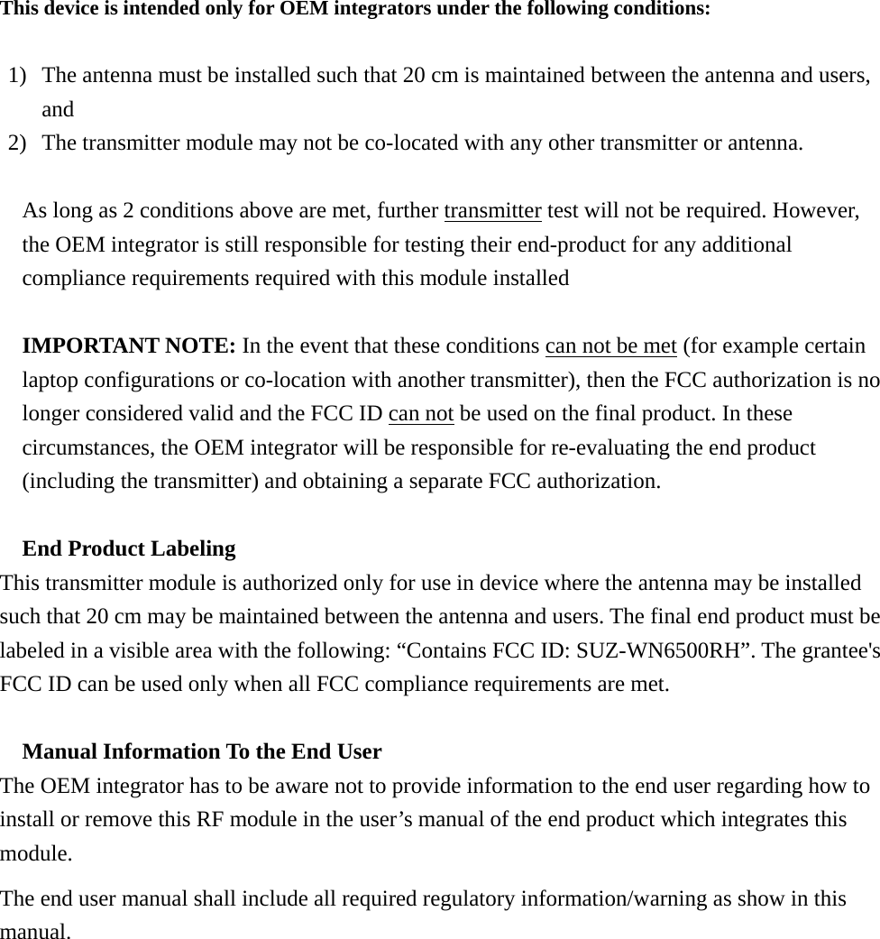 This device is intended only for OEM integrators under the following conditions:  1) The antenna must be installed such that 20 cm is maintained between the antenna and users, and  2) The transmitter module may not be co-located with any other transmitter or antenna.  As long as 2 conditions above are met, further transmitter test will not be required. However, the OEM integrator is still responsible for testing their end-product for any additional compliance requirements required with this module installed  IMPORTANT NOTE: In the event that these conditions can not be met (for example certain laptop configurations or co-location with another transmitter), then the FCC authorization is no longer considered valid and the FCC ID can not be used on the final product. In these circumstances, the OEM integrator will be responsible for re-evaluating the end product (including the transmitter) and obtaining a separate FCC authorization.  End Product Labeling This transmitter module is authorized only for use in device where the antenna may be installed such that 20 cm may be maintained between the antenna and users. The final end product must be labeled in a visible area with the following: “Contains FCC ID: SUZ-WN6500RH”. The grantee&apos;s FCC ID can be used only when all FCC compliance requirements are met.  Manual Information To the End User The OEM integrator has to be aware not to provide information to the end user regarding how to install or remove this RF module in the user’s manual of the end product which integrates this module. The end user manual shall include all required regulatory information/warning as show in this manual.  