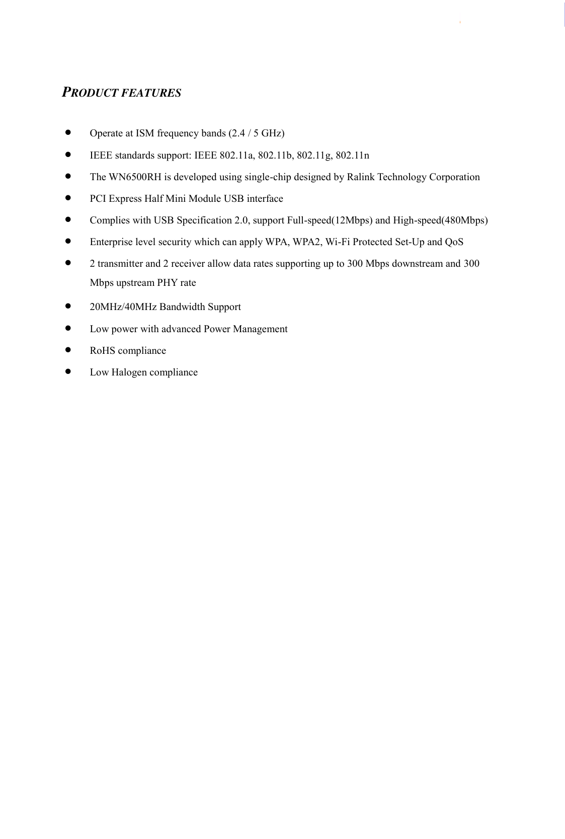  WN6500RH Specification                    Page 3/8                            2012/3/30 LTC Network Access Confidential    PRODUCT FEATURES   Operate at ISM frequency bands (2.4 / 5 GHz)  IEEE standards support: IEEE 802.11a, 802.11b, 802.11g, 802.11n  The WN6500RH is developed using single-chip designed by Ralink Technology Corporation  PCI Express Half Mini Module USB interface  Complies with USB Specification 2.0, support Full-speed(12Mbps) and High-speed(480Mbps)  Enterprise level security which can apply WPA, WPA2, Wi-Fi Protected Set-Up and QoS    2 transmitter and 2 receiver allow data rates supporting up to 300 Mbps downstream and 300 Mbps upstream PHY rate  20MHz/40MHz Bandwidth Support  Low power with advanced Power Management  RoHS compliance  Low Halogen compliance    