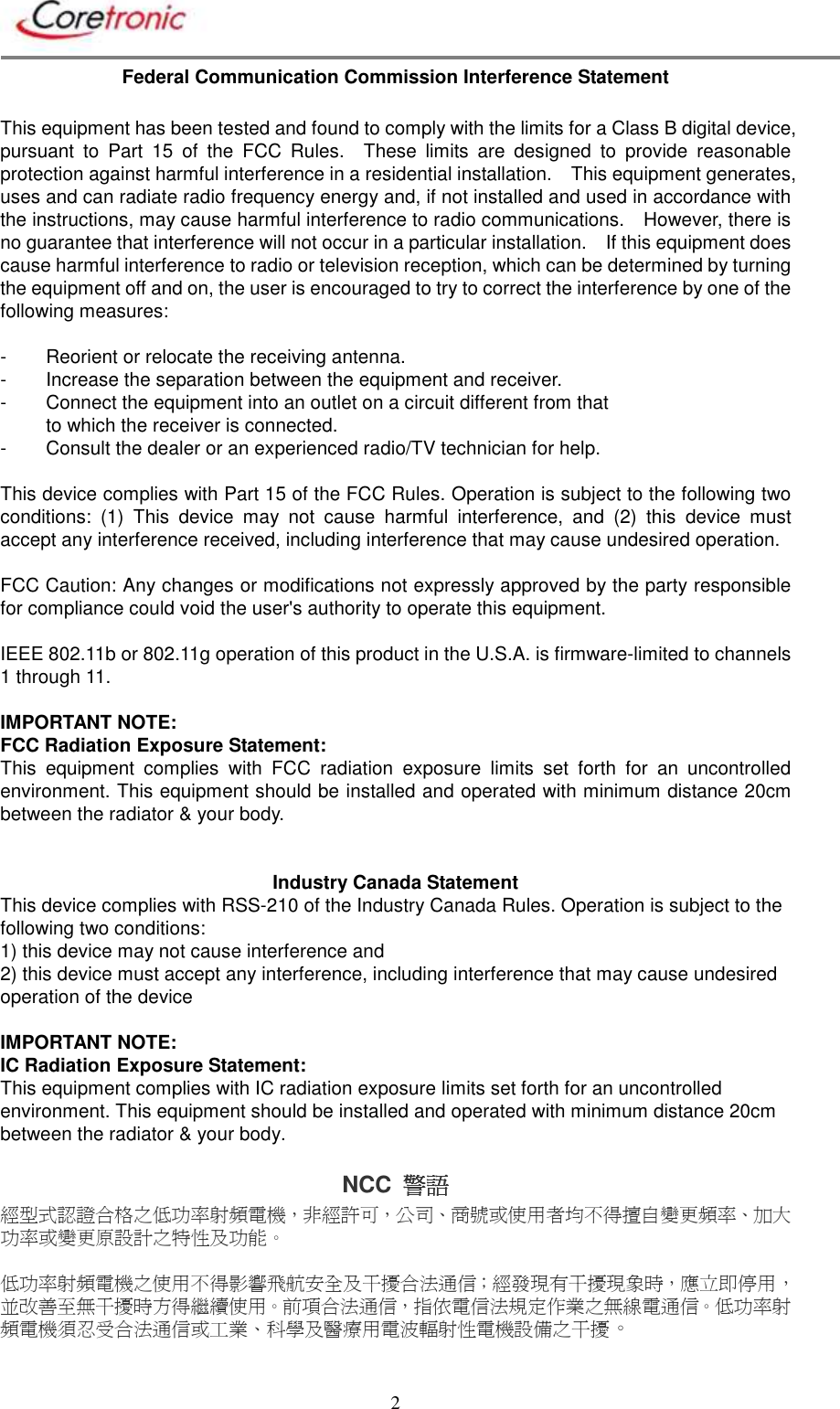       2 Federal Communication Commission Interference Statement  This equipment has been tested and found to comply with the limits for a Class B digital device, pursuant  to  Part  15  of  the  FCC  Rules.    These  limits  are  designed  to  provide  reasonable protection against harmful interference in a residential installation.    This equipment generates, uses and can radiate radio frequency energy and, if not installed and used in accordance with the instructions, may cause harmful interference to radio communications.    However, there is no guarantee that interference will not occur in a particular installation.    If this equipment does cause harmful interference to radio or television reception, which can be determined by turning the equipment off and on, the user is encouraged to try to correct the interference by one of the following measures:  -  Reorient or relocate the receiving antenna. -  Increase the separation between the equipment and receiver. -  Connect the equipment into an outlet on a circuit different from that to which the receiver is connected. -  Consult the dealer or an experienced radio/TV technician for help.  This device complies with Part 15 of the FCC Rules. Operation is subject to the following two conditions:  (1)  This  device  may  not  cause  harmful  interference,  and  (2)  this  device  must accept any interference received, including interference that may cause undesired operation.  FCC Caution: Any changes or modifications not expressly approved by the party responsible for compliance could void the user&apos;s authority to operate this equipment.  IEEE 802.11b or 802.11g operation of this product in the U.S.A. is firmware-limited to channels 1 through 11.  IMPORTANT NOTE: FCC Radiation Exposure Statement: This  equipment  complies  with  FCC  radiation  exposure  limits  set  forth  for  an  uncontrolled environment. This equipment should be installed and operated with minimum distance 20cm between the radiator &amp; your body.   Industry Canada Statement This device complies with RSS-210 of the Industry Canada Rules. Operation is subject to the following two conditions: 1) this device may not cause interference and 2) this device must accept any interference, including interference that may cause undesired operation of the device  IMPORTANT NOTE: IC Radiation Exposure Statement: This equipment complies with IC radiation exposure limits set forth for an uncontrolled environment. This equipment should be installed and operated with minimum distance 20cm between the radiator &amp; your body.  NCC  警語警語警語警語    經型式認證合格之低功率射頻電機，非經許可，公司、商號或使用者均不得擅自變更頻率、加大功率或變更原設計之特性及功能。  低功率射頻電機之使用不得影響飛航安全及干擾合法通信；經發現有干擾現象時，應立即停用，並改善至無干擾時方得繼續使用。前項合法通信，指依電信法規定作業之無線電通信。低功率射頻電機須忍受合法通信或工業、科學及醫療用電波輻射性電機設備之干擾。 