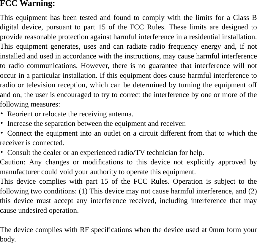     FCC Warning: This equipment has been tested and found to comply with the limits for a Class B digital device, pursuant to part 15 of the FCC Rules. These limits are designed to provide reasonable protection against harmful interference in a residential installation. This equipment generates, uses and can radiate radio frequency energy and, if not installed and used in accordance with the instructions, may cause harmful interference to radio communications. However, there is no guarantee that interference will not occur in a particular installation. If this equipment does cause harmful interference to radio or television reception, which can be determined by turning the equipment off and on, the user is encouraged to try to correct the interference by one or more of the following measures: •  Reorient or relocate the receiving antenna. •  Increase the separation between the equipment and receiver. • Connect the equipment into an outlet on a circuit different from that to which the receiver is connected. •  Consult the dealer or an experienced radio/TV technician for help. Caution: Any changes or modiﬁcations to this device not explicitly approved by manufacturer could void your authority to operate this equipment. This device complies with part 15 of the FCC Rules. Operation is subject to the following two conditions: (1) This device may not cause harmful interference, and (2) this device must accept any interference received, including interference that may cause undesired operation.  The device complies with RF specifications when the device used at 0mm form your body.     