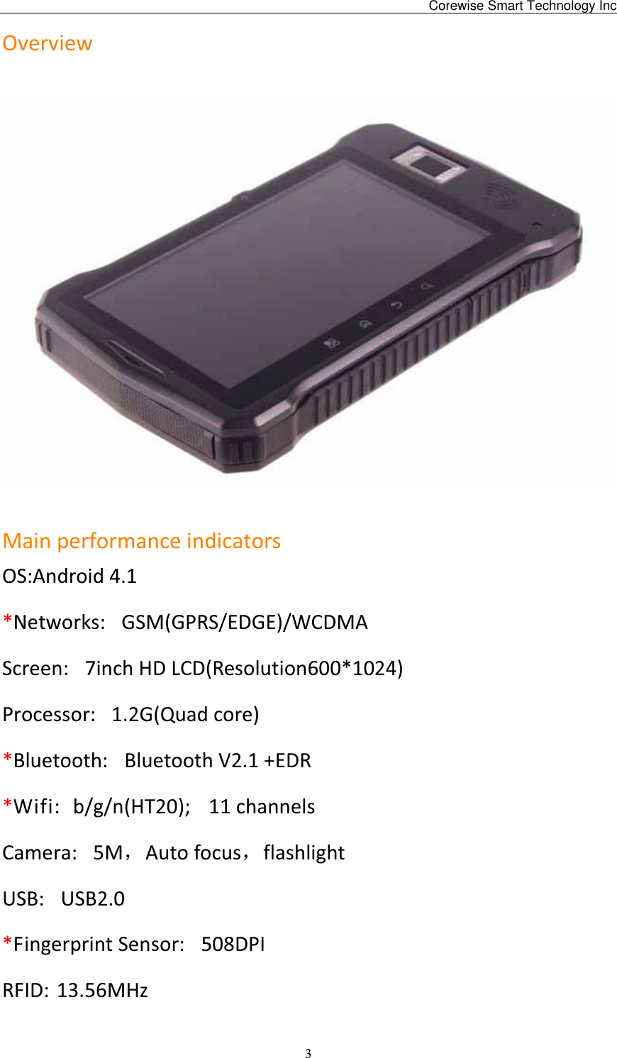                                                3Overview MainperformanceindicatorsOS:Android4.1*Networks: GSM(GPRS/EDGE)/WCDMA Screen: 7inchHDLCD(Resolution600*1024)Processor: 1.2G(Quadcore)*Bluetooth: BluetoothV2.1+EDR*Wifi: b/g/n(HT20);11channelsCamera: 5MˈAutofocusˈflashlightUSB: USB2.0*FingerprintSensor: 508DPIRFID: 13.56MHz Corewise Smart Technology Inc