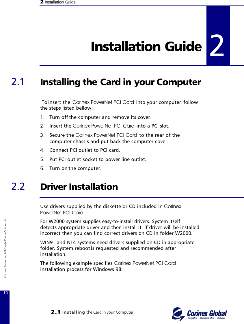 22 InstallationInstallation Guide22..11 IInnssttaalllliinngg the Card in your Computer22 Installation Guide 2.1 Installing the Card in your Computer To insert the  Corinex PowerNet PCI Card  into your computer, follow the steps listed bellow:1. Turn off the computer and remove its cover.2. Insert the Corinex PowerNet PCI Card  into a PCI slot.3. Secure the Corinex PowerNet PCI Card to the rear of the computer chassis and put back the computer cover.4. Connect PCI outlet to PCI card.5. Put PCI outlet socket to power line outlet.6. Turn on the computer.2.2 Driver InstallationUse drivers supplied by the diskette or CD included in CorinexPowerNet PCI Card.For W2000 system supplies easy-to-install drivers. System itself detects appropriate driver and then install it. If driver will be installed incorrect then you can find correct drivers on CD in folder W2000. WIN9_ and NT4 systems need drivers supplied on CD in appropriate folder. System reboot is requested and recommended after installation.The following example specifies Corinex PowerNet PCI Cardinstallation process for Windows 98:210Corinex Powernet PCI Card• Owner‘r Manual
