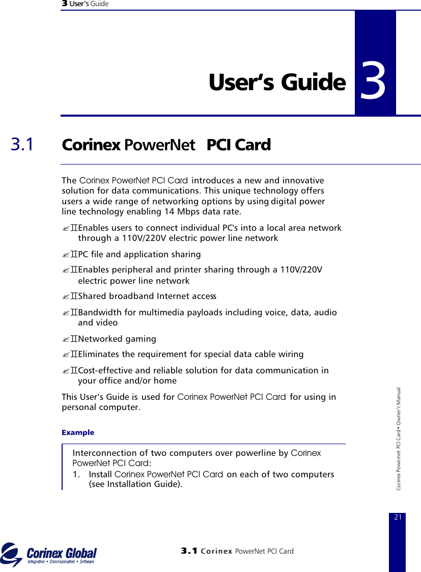 33 UUsseerr‘‘ss Guide33..11 CCoorriinneexx PowerNet PCI Card21Corinex Powernet PCI Card• Owner‘r Manual33 User‘s Guide 3.1 Corinex PowerNet PCI CardThe Corinex PowerNet PCI Card introduces a new and innovative solution for data communications. This unique technology offers users a wide range of networking options by using digital powerline technology enabling 14 Mbps data rate.?`Enables users to connect individual PC&apos;s into a local area network through a 110V/220V electric power line network ?`PC file and application sharing ?`Enables peripheral and printer sharing through a 110V/220Velectric power line network ?`Shared broadband Internet access?`Bandwidth for multimedia payloads including voice, data, audio and video ?`Networked gaming ?`Eliminates the requirement for special data cable wiring ?`Cost-effective and reliable solution for data communication in your office and/or homeThis User‘s Guide is  used for Corinex PowerNet PCI Card for using in personal computer.ExampleInterconnection of two computers over powerline by CorinexPowerNet PCI Card:1. Install Corinex PowerNet PCI Card on each of two computers (see Installation Guide). 3