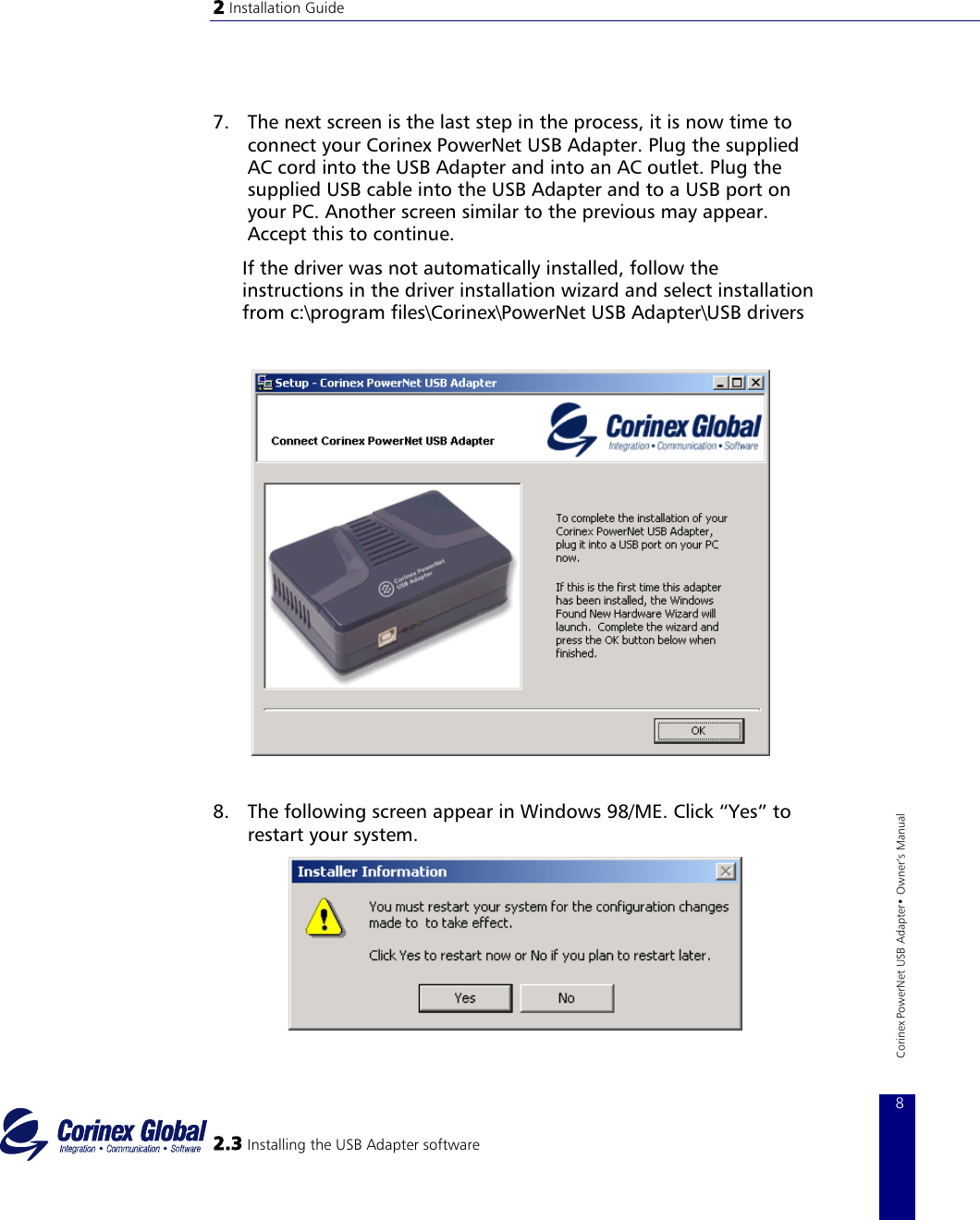 2 Installation Guide    7.  The next screen is the last step in the process, it is now time to connect your Corinex PowerNet USB Adapter. Plug the supplied AC cord into the USB Adapter and into an AC outlet. Plug the supplied USB cable into the USB Adapter and to a USB port on your PC. Another screen similar to the previous may appear. Accept this to continue. If the driver was not automatically installed, follow the instructions in the driver installation wizard and select installation from c:\program files\Corinex\PowerNet USB Adapter\USB drivers              2.3 Installing the USB Adapter software 8 Corinex PowerNet USB Adapter• Owner‘s Manual 8.  The following screen appear in Windows 98/ME. Click “Yes” to restart your system.   