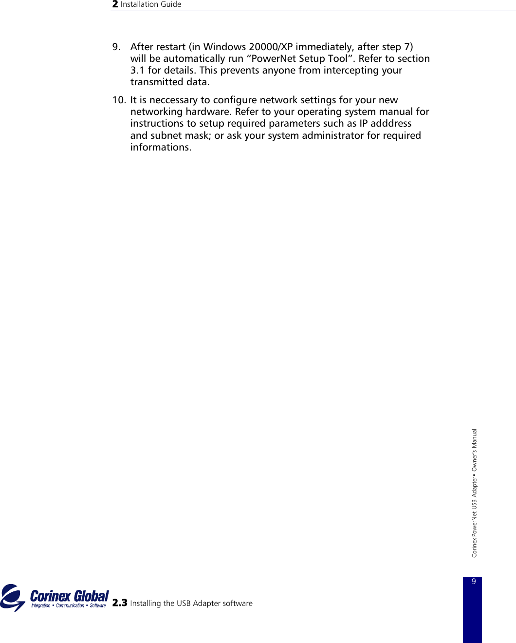 2 Installation Guide   9.  After restart (in Windows 20000/XP immediately, after step 7) will be automatically run “PowerNet Setup Tool”. Refer to section 3.1 for details. This prevents anyone from intercepting your transmitted data. 10. It is neccessary to configure network settings for your new networking hardware. Refer to your operating system manual for instructions to setup required parameters such as IP adddress and subnet mask; or ask your system administrator for required informations.                 2.3 Installing the USB Adapter software 9 Corinex PowerNet USB Adapter• Owner‘s Manual        