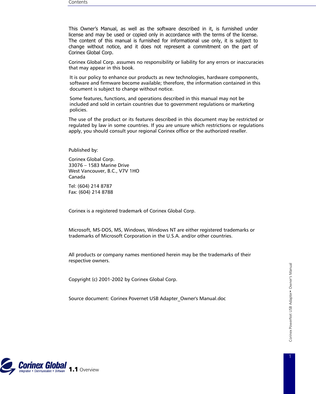 Contents   This Owner’s Manual, as well as the software described in it, is furnished under license and may be used or copied only in accordance with the terms of the license. The content of this manual is furnished for informational use only, it is subject to change without notice, and it does not represent a commitment on the part of Corinex Global Corp. Corinex Global Corp. assumes no responsibility or liability for any errors or inaccuracies that may appear in this book. It is our policy to enhance our products as new technologies, hardware components, software and firmware become available; therefore, the information contained in this document is subject to change without notice.  Some features, functions, and operations described in this manual may not be included and sold in certain countries due to government regulations or marketing policies. The use of the product or its features described in this document may be restricted or regulated by law in some countries. If you are unsure which restrictions or regulations apply, you should consult your regional Corinex office or the authorized reseller.  Published by: Corinex Global Corp. 33076 – 1583 Marine Drive  West Vancouver, B.C., V7V 1HO Canada Tel: (604) 214 8787 Fax: (604) 214 8788   Corinex is a registered trademark of Corinex Global Corp.  Microsoft, MS−DOS, MS, Windows, Windows NT are either registered trademarks or trademarks of Microsoft Corporation in the U.S.A. and/or other countries.   1.1 Overview 1 Corinex PowerNet USB Adapter• Owner‘s Manual All products or company names mentioned herein may be the trademarks of their respective owners.  Copyright (c) 2001−2002 by Corinex Global Corp.   Source document: Corinex Povernet USB Adapter_Owner&apos;s Manual.doc     