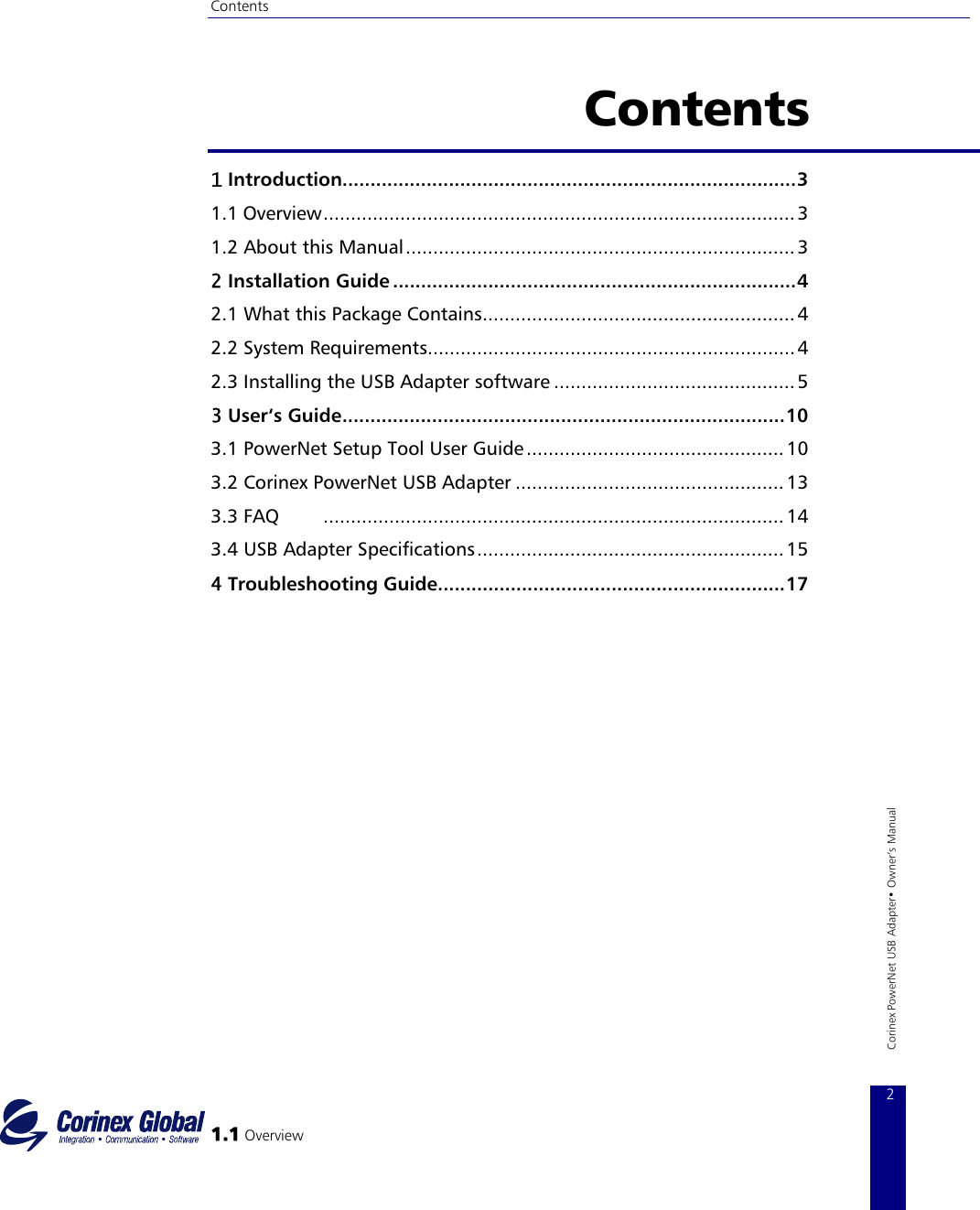 Contents   Contents  1 Introduction.................................................................................3 1.1 Overview...................................................................................... 3 1.2 About this Manual....................................................................... 3 2 Installation Guide ........................................................................4 2.1 What this Package Contains......................................................... 4 2.2 System Requirements...................................................................4 2.3 Installing the USB Adapter software ............................................ 5 3 User‘s Guide...............................................................................10 3.1 PowerNet Setup Tool User Guide...............................................10 3.2 Corinex PowerNet USB Adapter ................................................. 13 3.3 FAQ        ....................................................................................14 3.4 USB Adapter Specifications........................................................15 4 Troubleshooting Guide..............................................................17   1.1 Overview 2 Corinex PowerNet USB Adapter• Owner‘s Manual 