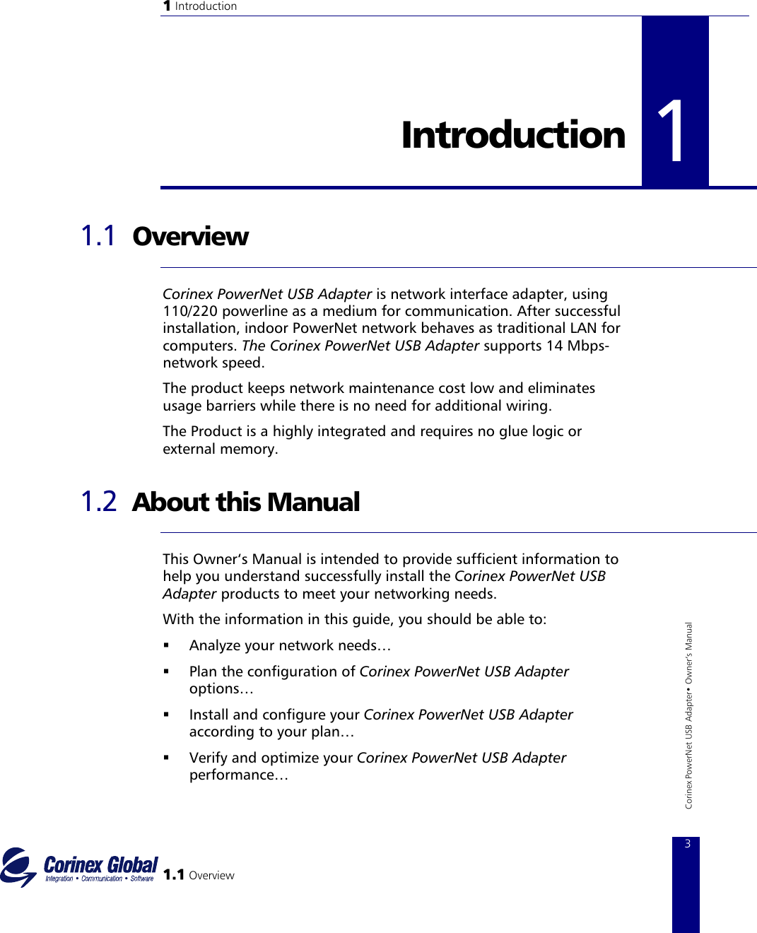 1 Introduction   1Introduction   1.1 1 Overview  Corinex PowerNet USB Adapter is network interface adapter, using 110/220 powerline as a medium for communication. After successful installation, indoor PowerNet network behaves as traditional LAN for computers. The Corinex PowerNet USB Adapter supports 14 Mbps−network speed. The product keeps network maintenance cost low and eliminates usage barriers while there is no need for additional wiring. The Product is a highly integrated and requires no glue logic or external memory.  1.2  About this Manual  This Owner‘s Manual is intended to provide sufficient information to help you understand successfully install the Corinex PowerNet USB Adapter products to meet your networking needs.  1.1 Overview 3 Corinex PowerNet USB Adapter• Owner‘s Manual With the information in this guide, you should be able to:   Analyze your network needs…   Plan the configuration of Corinex PowerNet USB Adapter options…   Install and configure your Corinex PowerNet USB Adapter according to your plan…   Verify and optimize your Corinex PowerNet USB Adapter performance… 