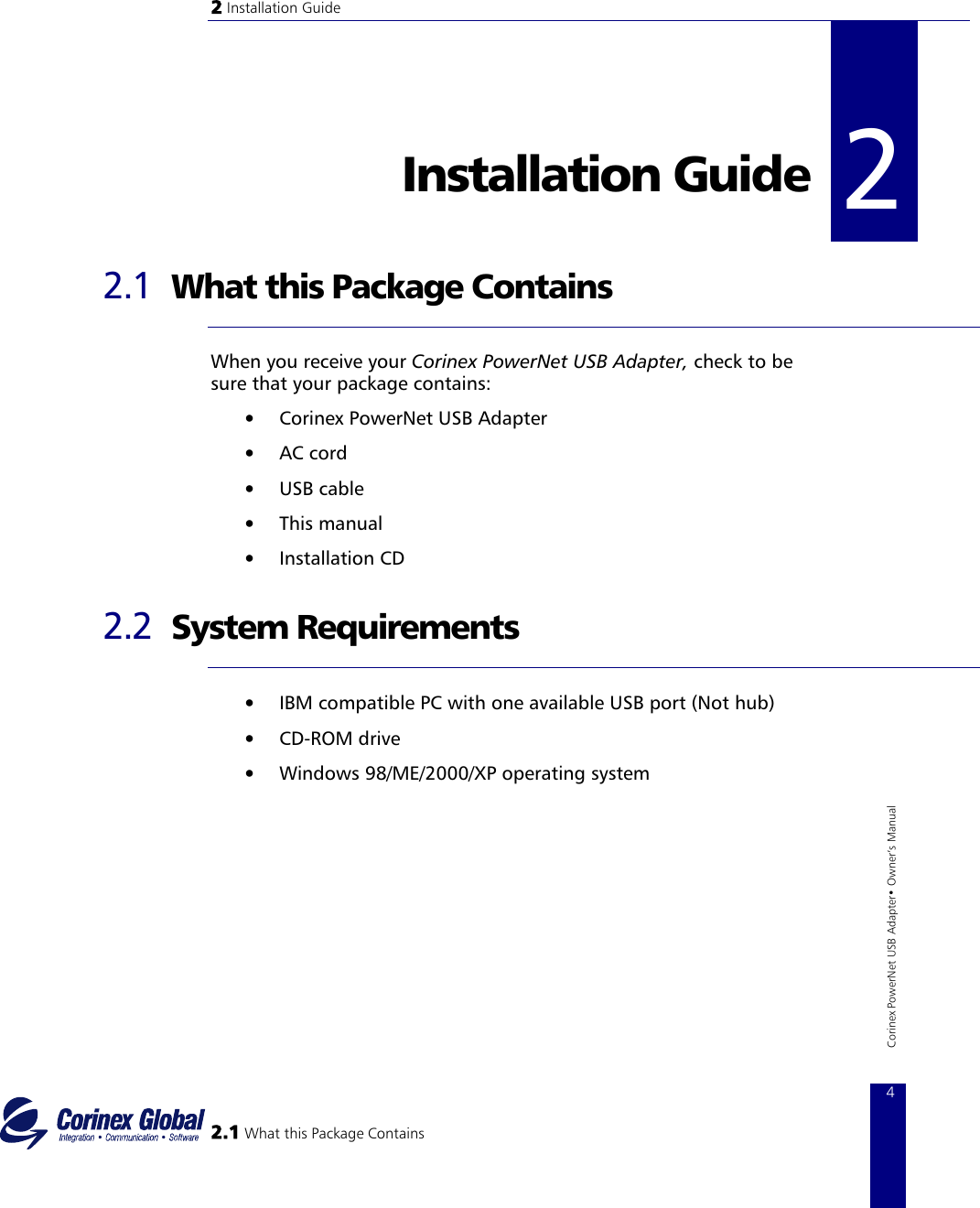 2 Installation Guide   2Installation Guide   2 2.1  What this Package Contains  When you receive your Corinex PowerNet USB Adapter, check to be sure that your package contains: •  Corinex PowerNet USB Adapter •  AC cord •  USB cable •  This manual •  Installation CD 2.2  System Requirements  •  IBM compatible PC with one available USB port (Not hub) •  CD−ROM drive •  Windows 98/ME/2000/XP operating system  2.1 What this Package Contains 4 Corinex PowerNet USB Adapter• Owner‘s Manual    