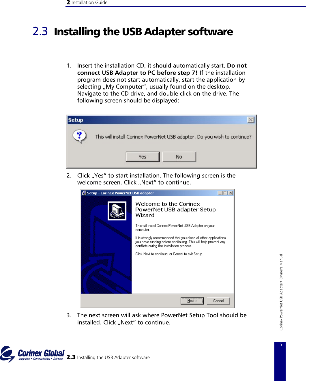 2 Installation Guide   2.3  Installing the USB Adapter software   1.  Insert the installation CD, it should automatically start. Do not connect USB Adapter to PC before step 7! If the installation program does not start automatically, start the application by selecting „My Computer“, usually found on the desktop. Navigate to the CD drive, and double click on the drive. The following screen should be displayed:              2.  Click „Yes“ to start installation. The following screen is the welcome screen. Click „Next“ to continue.  2.3 Installing the USB Adapter software 5 Corinex PowerNet USB Adapter• Owner‘s Manual           3.  The next screen will ask where PowerNet Setup Tool should be installed. Click „Next“ to continue. 