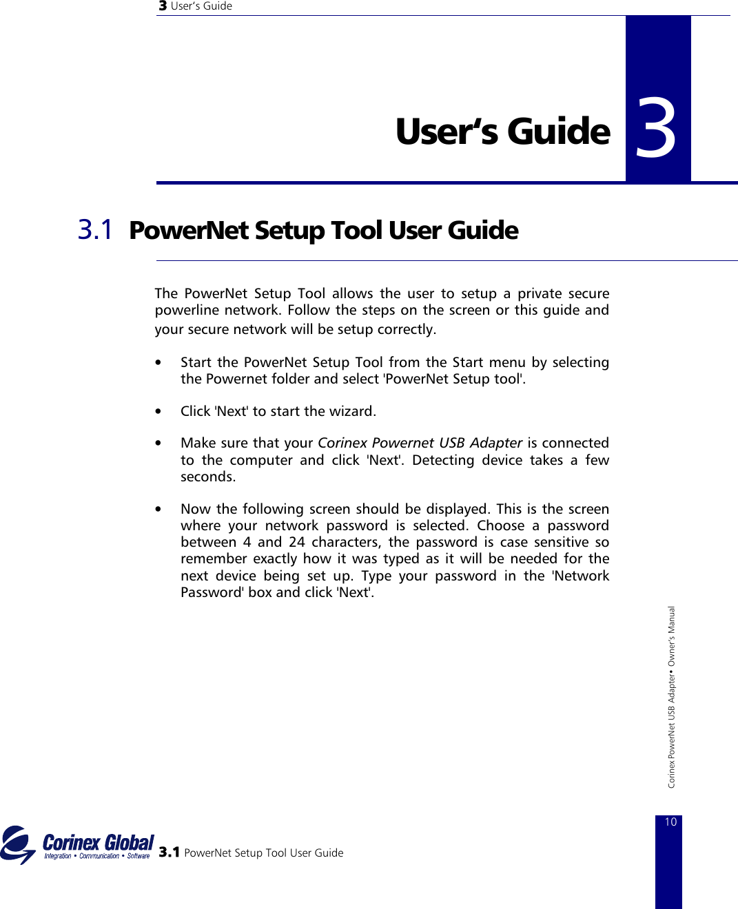 3 User‘s Guide   3User‘s Guide   3.1 3 PowerNet Setup Tool User Guide  The PowerNet Setup Tool allows the user to setup a private secure powerline network. Follow the steps on the screen or this guide and your secure network will be setup correctly.    •  Start the PowerNet Setup Tool from the Start menu by selecting the Powernet folder and select &apos;PowerNet Setup tool&apos;.  •  Click &apos;Next&apos; to start the wizard.  •  Make sure that your Corinex Powernet USB Adapter is connected to the computer and click &apos;Next&apos;. Detecting device takes a few seconds.  •  Now the following screen should be displayed. This is the screen where your network password is selected. Choose a password between 4 and 24 characters, the password is case sensitive so remember exactly how it was typed as it will be needed for the next device being set up. Type your password in the &apos;Network Password&apos; box and click &apos;Next&apos;.  3.1 PowerNet Setup Tool User Guide 10Corinex PowerNet USB Adapter• Owner‘s Manual 