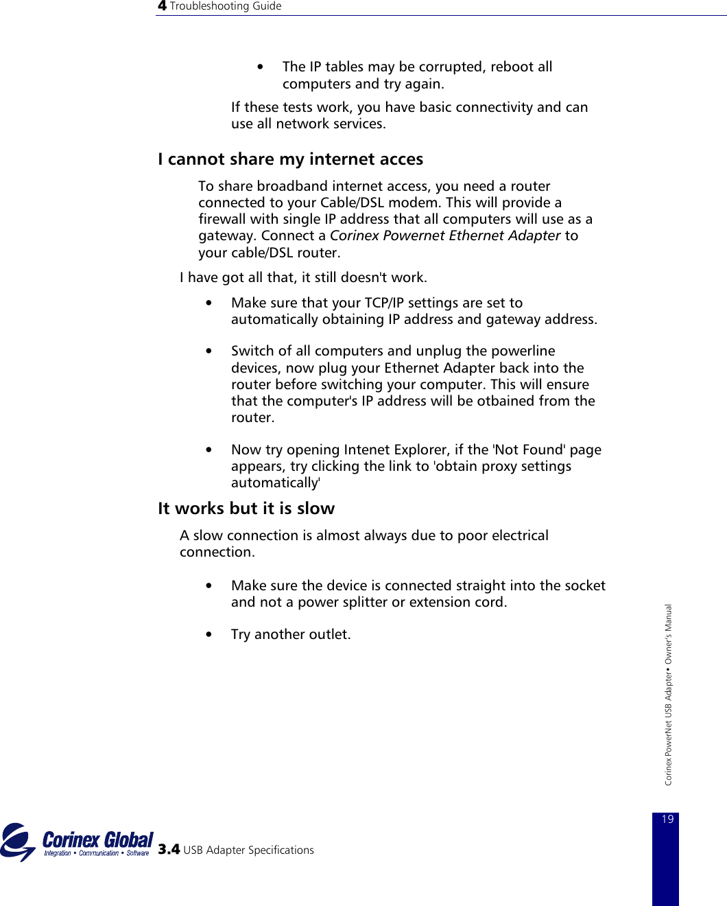 4 Troubleshooting Guide    3.4 USB Adapter Specifications 19Corinex PowerNet USB Adapter• Owner‘s Manual •  The IP tables may be corrupted, reboot all computers and try again.  If these tests work, you have basic connectivity and can use all network services.   I cannot share my internet acces To share broadband internet access, you need a router connected to your Cable/DSL modem. This will provide a firewall with single IP address that all computers will use as a gateway. Connect a Corinex Powernet Ethernet Adapter to your cable/DSL router.  I have got all that, it still doesn&apos;t work.  •  Make sure that your TCP/IP settings are set to automatically obtaining IP address and gateway address.  •  Switch of all computers and unplug the powerline devices, now plug your Ethernet Adapter back into the router before switching your computer. This will ensure that the computer&apos;s IP address will be otbained from the router.  •  Now try opening Intenet Explorer, if the &apos;Not Found&apos; page appears, try clicking the link to &apos;obtain proxy settings automatically&apos;  It works but it is slow A slow connection is almost always due to poor electrical connection.  •  Make sure the device is connected straight into the socket and not a power splitter or extension cord.  •  Try another outlet.   