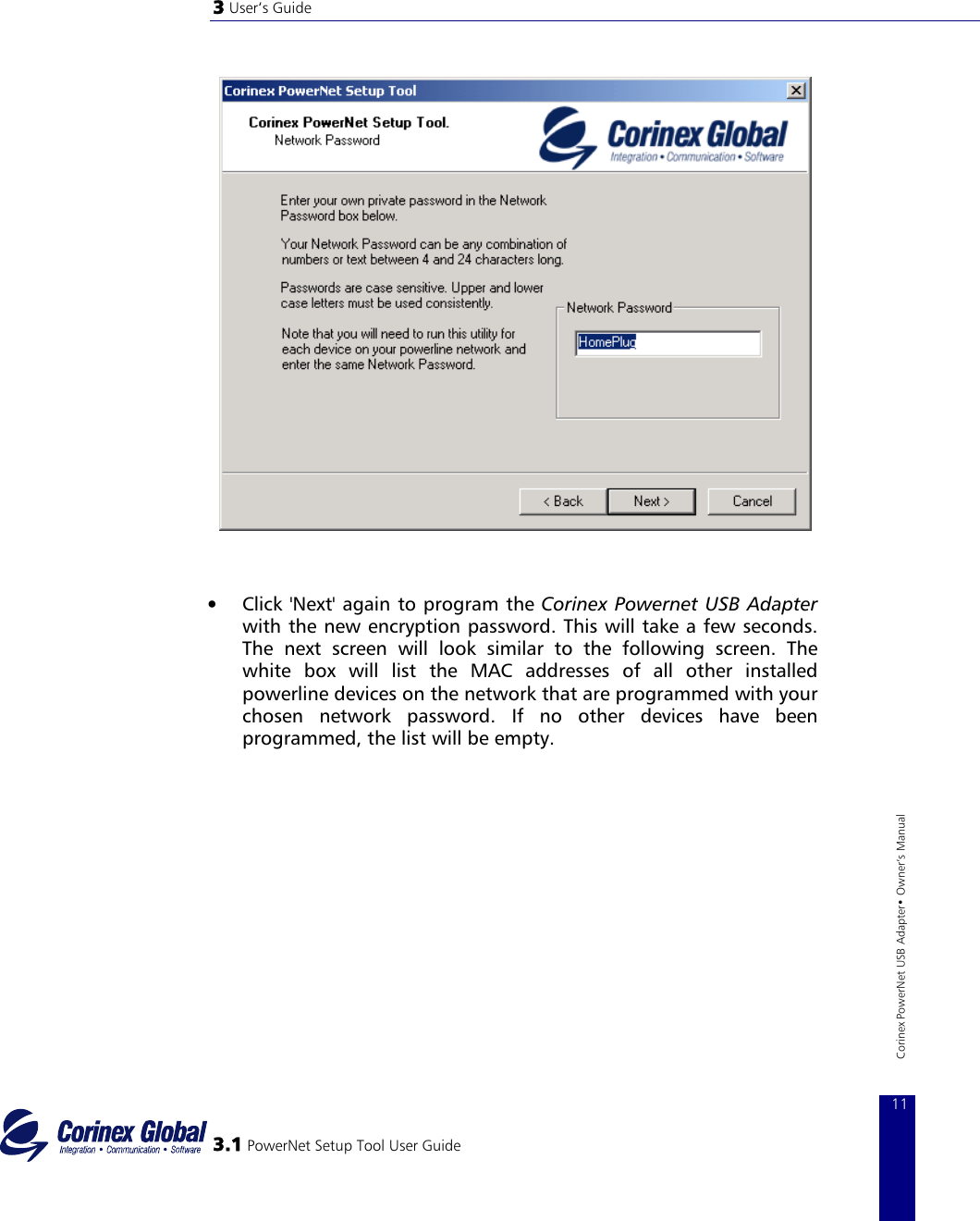 3 User‘s Guide      •  Click &apos;Next&apos; again to program the Corinex Powernet USB Adapter with the new encryption password. This will take a few seconds.  The next screen will look similar to the following screen. The white box will list the MAC addresses of all other installed powerline devices on the network that are programmed with your chosen network password. If no other devices have been programmed, the list will be empty.    3.1 PowerNet Setup Tool User Guide 11Corinex PowerNet USB Adapter• Owner‘s Manual 