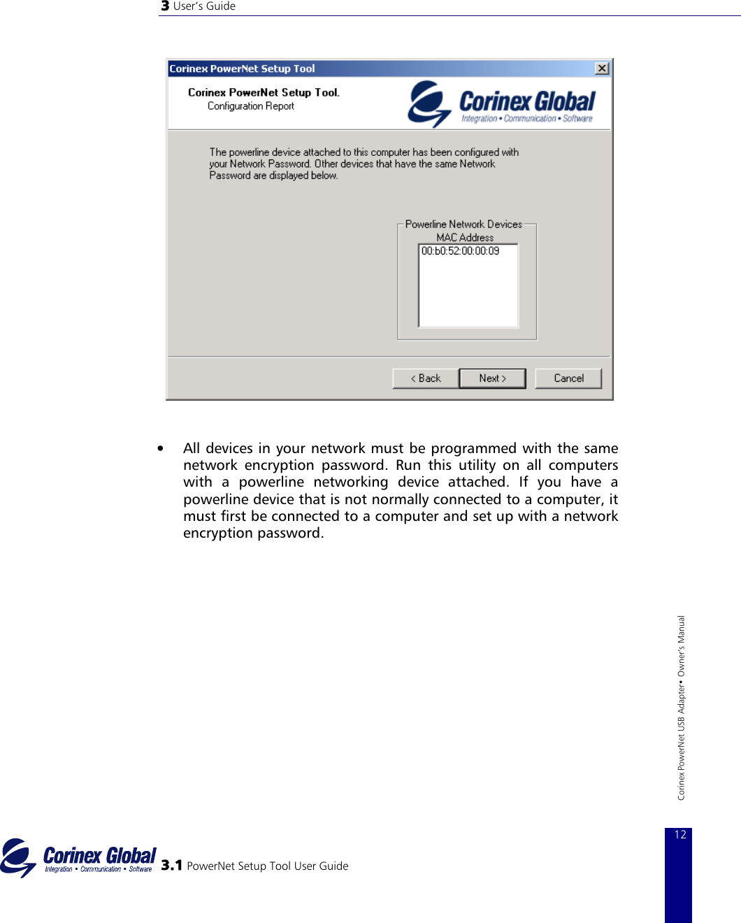 3 User‘s Guide     •  All devices in your network must be programmed with the same network encryption password. Run this utility on all computers with a powerline networking device attached. If you have a powerline device that is not normally connected to a computer, it must first be connected to a computer and set up with a network encryption password.     3.1 PowerNet Setup Tool User Guide 12Corinex PowerNet USB Adapter• Owner‘s Manual         