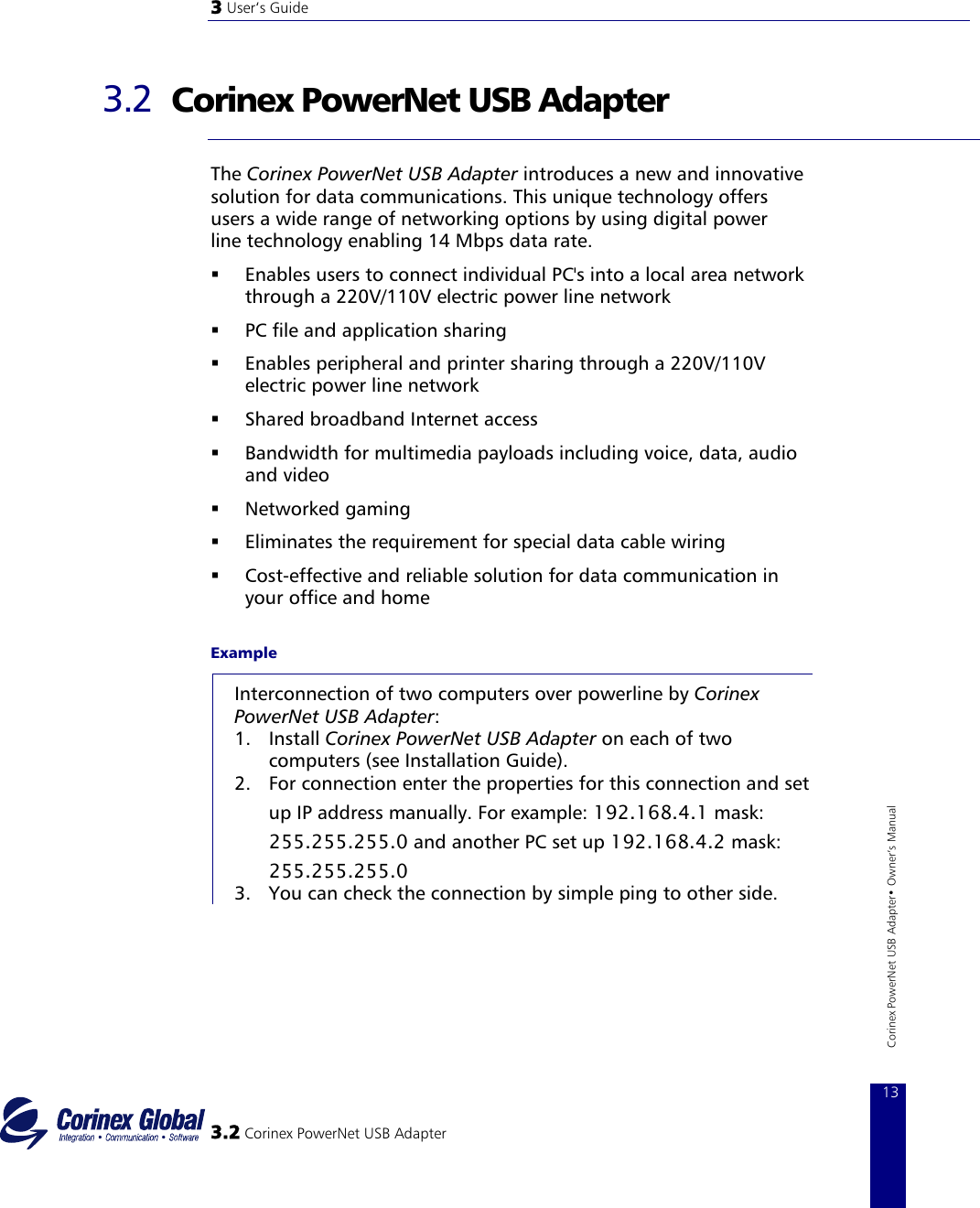 3 User‘s Guide   3.2  Corinex PowerNet USB Adapter  The Corinex PowerNet USB Adapter introduces a new and innovative solution for data communications. This unique technology offers users a wide range of networking options by using digital power line technology enabling 14 Mbps data rate.   Enables users to connect individual PC&apos;s into a local area network through a 220V/110V electric power line network    PC file and application sharing    Enables peripheral and printer sharing through a 220V/110V electric power line network    Shared broadband Internet access    Bandwidth for multimedia payloads including voice, data, audio and video    Networked gaming    Eliminates the requirement for special data cable wiring    Cost−effective and reliable solution for data communication in your office and home Example Interconnection of two computers over powerline by Corinex PowerNet USB Adapter: 1. Install Corinex PowerNet USB Adapter on each of two computers (see Installation Guide).  2.  3.2 Corinex PowerNet USB Adapter 13Corinex PowerNet USB Adapter• Owner‘s Manual For connection enter the properties for this connection and set up IP address manually. For example: 192.168.4.1 mask: 255.255.255.0 and another PC set up 192.168.4.2 mask: 255.255.255.0 3.  You can check the connection by simple ping to other side. 