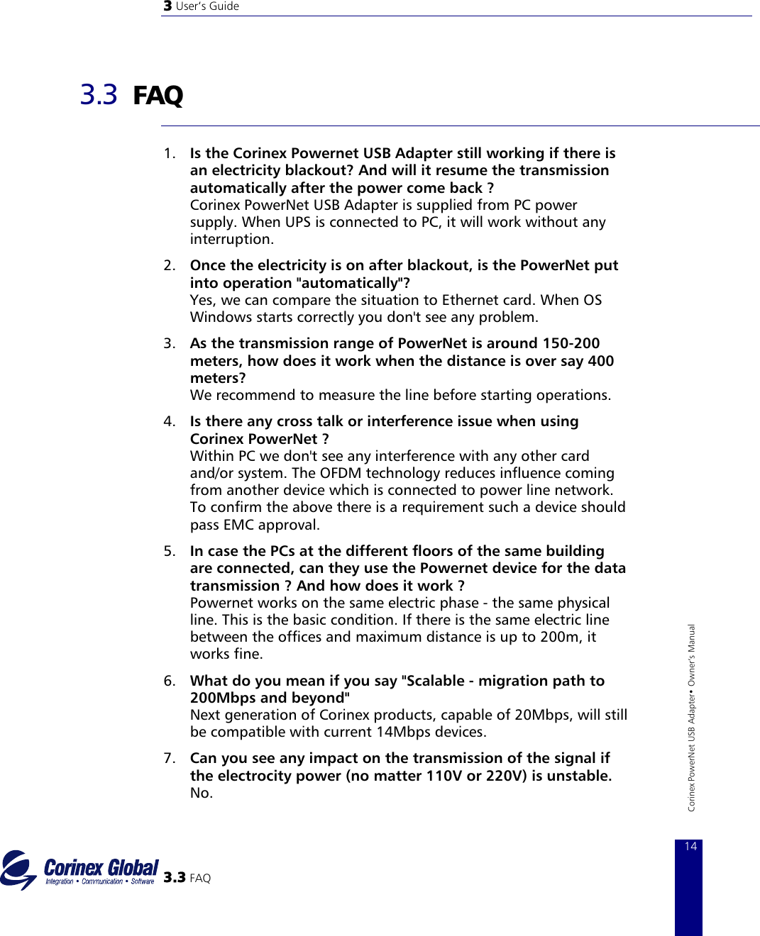 3 User‘s Guide   3.3  FAQ  1.  Is the Corinex Powernet USB Adapter still working if there is an electricity blackout? And will it resume the transmission automatically after the power come back ? Corinex PowerNet USB Adapter is supplied from PC power supply. When UPS is connected to PC, it will work without any interruption. 2.  Once the electricity is on after blackout, is the PowerNet put into operation &quot;automatically&quot;? Yes, we can compare the situation to Ethernet card. When OS Windows starts correctly you don&apos;t see any problem. 3.  As the transmission range of PowerNet is around 150−200 meters, how does it work when the distance is over say 400 meters? We recommend to measure the line before starting operations. 4.  Is there any cross talk or interference issue when using Corinex PowerNet ? Within PC we don&apos;t see any interference with any other card and/or system. The OFDM technology reduces influence coming from another device which is connected to power line network. To confirm the above there is a requirement such a device should pass EMC approval.  3.3 FAQ 14Corinex PowerNet USB Adapter• Owner‘s Manual 5.  In case the PCs at the different floors of the same building are connected, can they use the Powernet device for the data transmission ? And how does it work ? Powernet works on the same electric phase − the same physical line. This is the basic condition. If there is the same electric line between the offices and maximum distance is up to 200m, it works fine. 6.  What do you mean if you say &quot;Scalable − migration path to 200Mbps and beyond&quot; Next generation of Corinex products, capable of 20Mbps, will still be compatible with current 14Mbps devices. 7.  Can you see any impact on the transmission of the signal if the electrocity power (no matter 110V or 220V) is unstable. No. 
