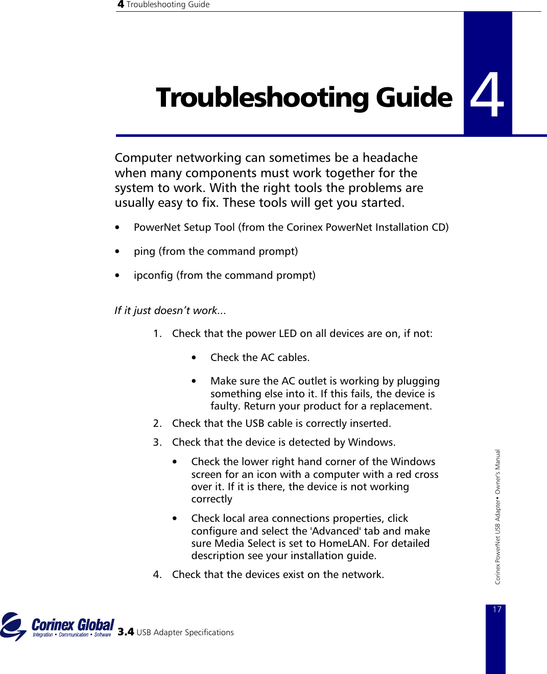 4 Troubleshooting Guide   4Troubleshooting Guide  4  Computer networking can sometimes be a headache when many components must work together for the system to work. With the right tools the problems are usually easy to fix. These tools will get you started.  •  PowerNet Setup Tool (from the Corinex PowerNet Installation CD)  •  ping (from the command prompt)  •  ipconfig (from the command prompt)    If it just doesn’t work... 1.  Check that the power LED on all devices are on, if not: •  Check the AC cables.  •  Make sure the AC outlet is working by plugging something else into it. If this fails, the device is faulty. Return your product for a replacement.  2.  Check that the USB cable is correctly inserted.  3.4 USB Adapter Specifications 17Corinex PowerNet USB Adapter• Owner‘s Manual 3.  Check that the device is detected by Windows.  •  Check the lower right hand corner of the Windows screen for an icon with a computer with a red cross over it. If it is there, the device is not working correctly   •  Check local area connections properties, click configure and select the &apos;Advanced&apos; tab and make sure Media Select is set to HomeLAN. For detailed description see your installation guide.  4.  Check that the devices exist on the network.  