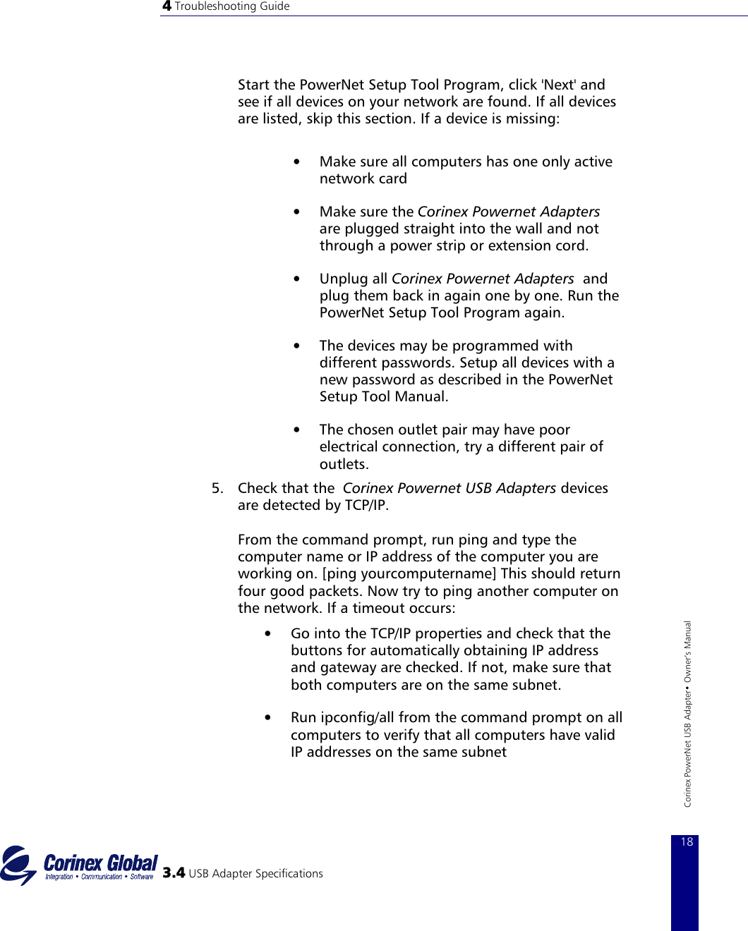 4 Troubleshooting Guide    Start the PowerNet Setup Tool Program, click &apos;Next&apos; and see if all devices on your network are found. If all devices are listed, skip this section. If a device is missing:   •  Make sure all computers has one only active network card  •  Make sure the Corinex Powernet Adapters are plugged straight into the wall and not through a power strip or extension cord.  •  Unplug all Corinex Powernet Adapters  and plug them back in again one by one. Run the PowerNet Setup Tool Program again.  •  The devices may be programmed with different passwords. Setup all devices with a new password as described in the PowerNet Setup Tool Manual.  •  The chosen outlet pair may have poor electrical connection, try a different pair of outlets.  5.  Check that the  Corinex Powernet USB Adapters devices are detected by TCP/IP.   From the command prompt, run ping and type the computer name or IP address of the computer you are working on. [ping yourcomputername] This should return four good packets. Now try to ping another computer on the network. If a timeout occurs:   3.4 USB Adapter Specifications 18Corinex PowerNet USB Adapter• Owner‘s Manual •  Go into the TCP/IP properties and check that the buttons for automatically obtaining IP address and gateway are checked. If not, make sure that both computers are on the same subnet.  •  Run ipconfig/all from the command prompt on all computers to verify that all computers have valid IP addresses on the same subnet  