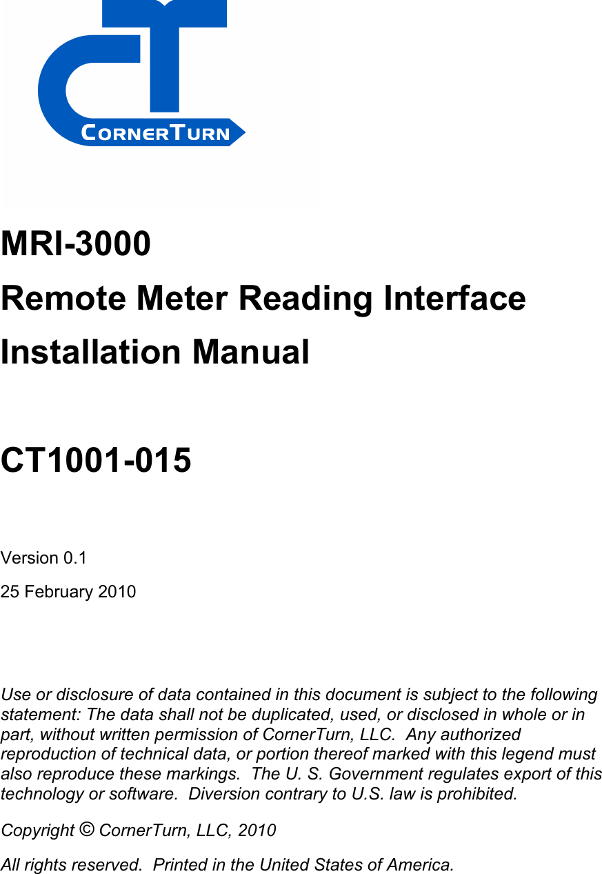  MRI-3000 Remote Meter Reading Interface Installation Manual  CT1001-015  Version 0.1 25 February 2010   Use or disclosure of data contained in this document is subject to the following statement: The data shall not be duplicated, used, or disclosed in whole or in part, without written permission of CornerTurn, LLC.  Any authorized reproduction of technical data, or portion thereof marked with this legend must also reproduce these markings.  The U. S. Government regulates export of this technology or software.  Diversion contrary to U.S. law is prohibited. Copyright © CornerTurn, LLC, 2010 All rights reserved.  Printed in the United States of America.