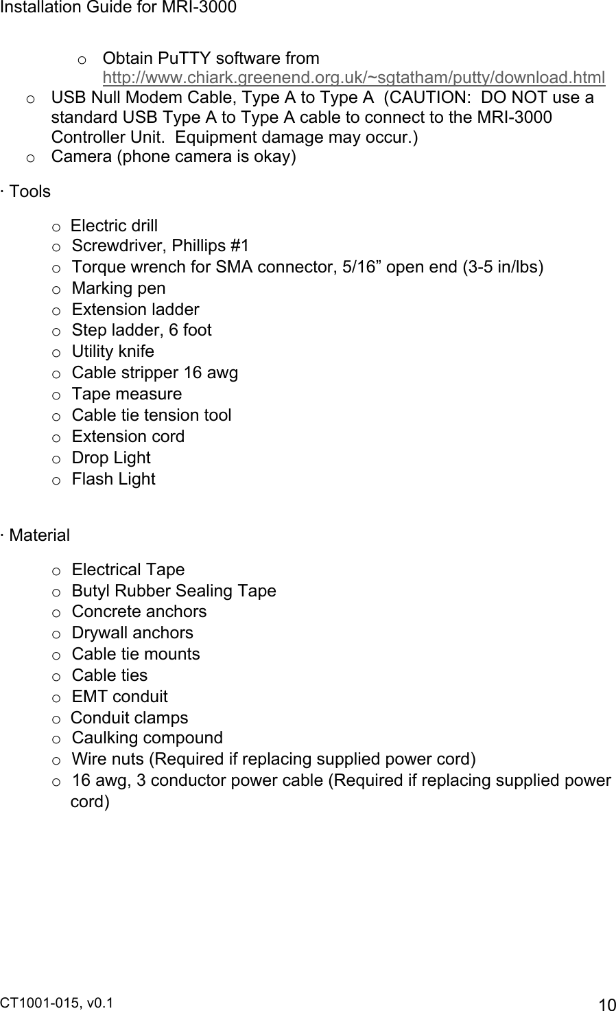 Installation Guide for MRI-3000 CT1001-015, v0.1         10 o  Obtain PuTTY software from http://www.chiark.greenend.org.uk/~sgtatham/putty/download.html o  USB Null Modem Cable, Type A to Type A  (CAUTION:  DO NOT use a standard USB Type A to Type A cable to connect to the MRI-3000 Controller Unit.  Equipment damage may occur.) o  Camera (phone camera is okay) · Tools o  Electric drill o Screwdriver, Phillips #1 o Torque wrench for SMA connector, 5/16” open end (3-5 in/lbs) o Marking pen o Extension ladder o Step ladder, 6 foot o Utility knife o Cable stripper 16 awg o Tape measure o Cable tie tension tool o Extension cord o Drop Light o Flash Light  · Material o Electrical Tape o Butyl Rubber Sealing Tape o Concrete anchors o Drywall anchors o Cable tie mounts o Cable ties o EMT conduit o  Conduit clamps o Caulking compound o Wire nuts (Required if replacing supplied power cord) o 16 awg, 3 conductor power cable (Required if replacing supplied power cord) 