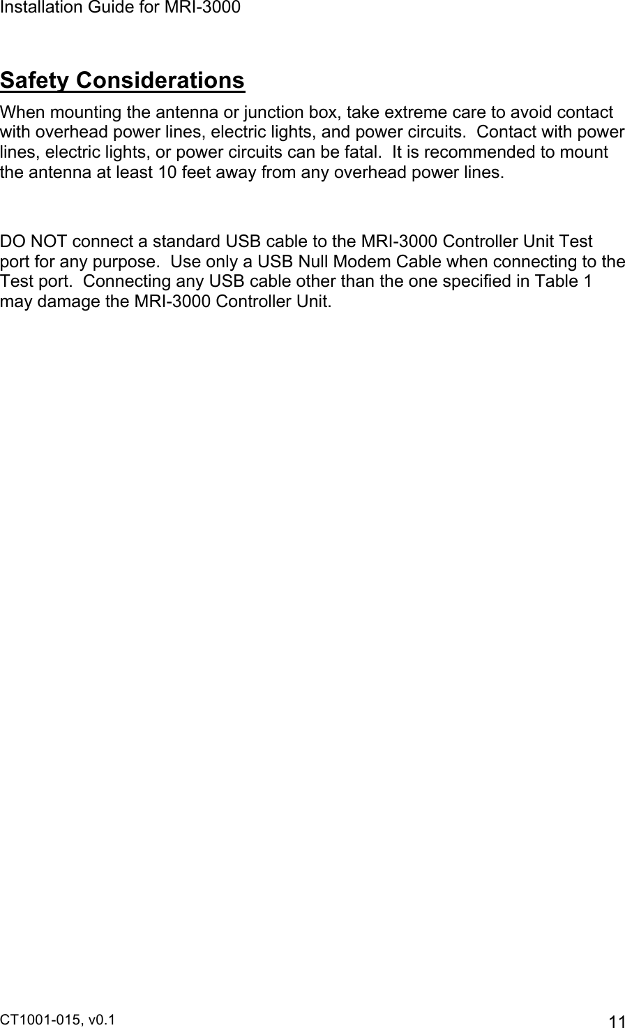 Installation Guide for MRI-3000 CT1001-015, v0.1         11 Safety Considerations When mounting the antenna or junction box, take extreme care to avoid contact with overhead power lines, electric lights, and power circuits.  Contact with power lines, electric lights, or power circuits can be fatal.  It is recommended to mount the antenna at least 10 feet away from any overhead power lines.  DO NOT connect a standard USB cable to the MRI-3000 Controller Unit Test port for any purpose.  Use only a USB Null Modem Cable when connecting to the Test port.  Connecting any USB cable other than the one specified in Table 1 may damage the MRI-3000 Controller Unit.   