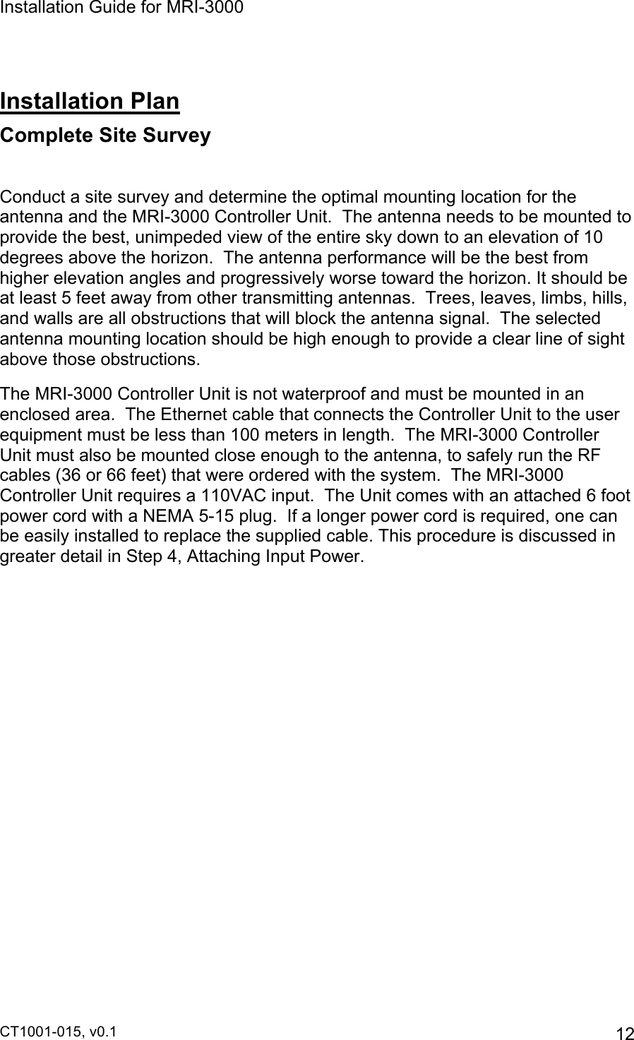 Installation Guide for MRI-3000 CT1001-015, v0.1         12  Installation Plan Complete Site Survey  Conduct a site survey and determine the optimal mounting location for the antenna and the MRI-3000 Controller Unit.  The antenna needs to be mounted to provide the best, unimpeded view of the entire sky down to an elevation of 10 degrees above the horizon.  The antenna performance will be the best from higher elevation angles and progressively worse toward the horizon. It should be at least 5 feet away from other transmitting antennas.  Trees, leaves, limbs, hills, and walls are all obstructions that will block the antenna signal.  The selected antenna mounting location should be high enough to provide a clear line of sight above those obstructions.   The MRI-3000 Controller Unit is not waterproof and must be mounted in an enclosed area.  The Ethernet cable that connects the Controller Unit to the user equipment must be less than 100 meters in length.  The MRI-3000 Controller Unit must also be mounted close enough to the antenna, to safely run the RF cables (36 or 66 feet) that were ordered with the system.  The MRI-3000 Controller Unit requires a 110VAC input.  The Unit comes with an attached 6 foot power cord with a NEMA 5-15 plug.  If a longer power cord is required, one can be easily installed to replace the supplied cable. This procedure is discussed in greater detail in Step 4, Attaching Input Power.          