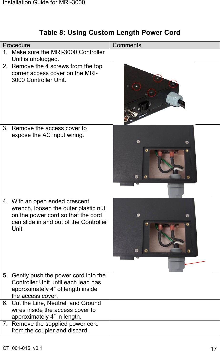Installation Guide for MRI-3000 CT1001-015, v0.1         17  Table 8: Using Custom Length Power Cord Procedure Comments 1.  Make sure the MRI-3000 Controller Unit is unplugged.  2. Remove the 4 screws from the top corner access cover on the MRI-3000 Controller Unit.  3.  Remove the access cover to expose the AC input wiring.  4.  With an open ended crescent wrench, loosen the outer plastic nut on the power cord so that the cord can slide in and out of the Controller Unit.  5.  Gently push the power cord into the Controller Unit until each lead has approximately 4” of length inside the access cover.  6.  Cut the Line, Neutral, and Ground wires inside the access cover to approximately 4” in length.  7. Remove the supplied power cord from the coupler and discard.  