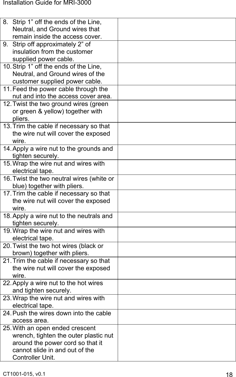 Installation Guide for MRI-3000 CT1001-015, v0.1         18 8.  Strip 1” off the ends of the Line, Neutral, and Ground wires that remain inside the access cover.  9.  Strip off approximately 2” of insulation from the customer supplied power cable.  10. Strip 1” off the ends of the Line, Neutral, and Ground wires of the customer supplied power cable.  11. Feed the power cable through the nut and into the access cover area.   12. Twist the two ground wires (green or green &amp; yellow) together with pliers.    13. Trim the cable if necessary so that the wire nut will cover the exposed wire.  14. Apply a wire nut to the grounds and tighten securely.  15. Wrap the wire nut and wires with electrical tape.  16. Twist the two neutral wires (white or blue) together with pliers.  17. Trim the cable if necessary so that the wire nut will cover the exposed wire.  18. Apply a wire nut to the neutrals and tighten securely.  19. Wrap the wire nut and wires with electrical tape.  20. Twist the two hot wires (black or brown) together with pliers.  21. Trim the cable if necessary so that the wire nut will cover the exposed wire.  22. Apply a wire nut to the hot wires and tighten securely.  23. Wrap the wire nut and wires with electrical tape.  24. Push the wires down into the cable access area.  25. With an open ended crescent wrench, tighten the outer plastic nut around the power cord so that it cannot slide in and out of the Controller Unit.  