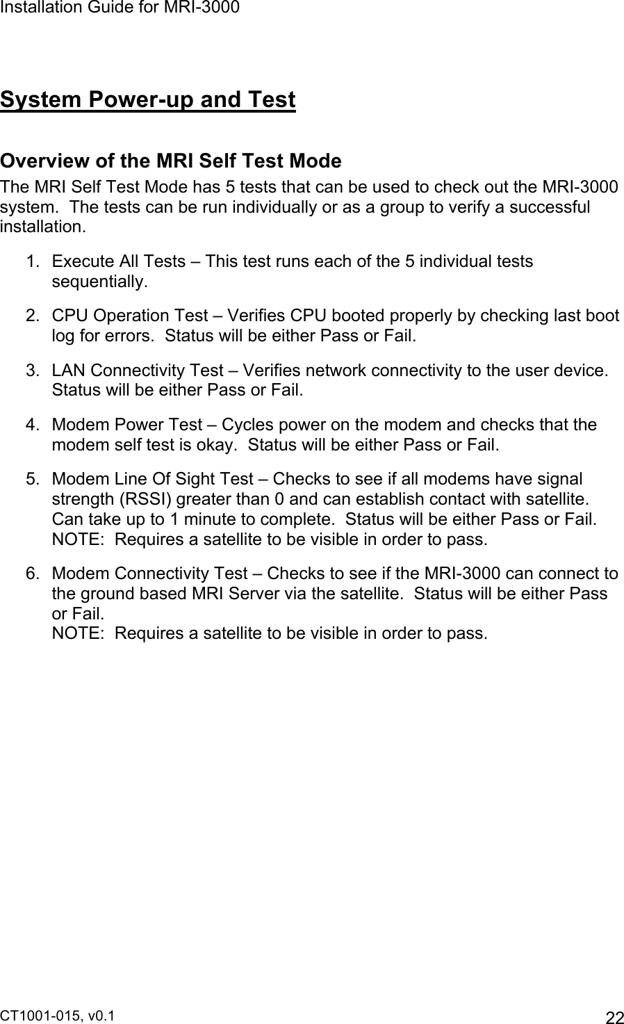 Installation Guide for MRI-3000 CT1001-015, v0.1         22  System Power-up and Test  Overview of the MRI Self Test Mode The MRI Self Test Mode has 5 tests that can be used to check out the MRI-3000 system.  The tests can be run individually or as a group to verify a successful installation. 1.  Execute All Tests – This test runs each of the 5 individual tests sequentially. 2.  CPU Operation Test – Verifies CPU booted properly by checking last boot log for errors.  Status will be either Pass or Fail. 3.  LAN Connectivity Test – Verifies network connectivity to the user device.  Status will be either Pass or Fail. 4.  Modem Power Test – Cycles power on the modem and checks that the modem self test is okay.  Status will be either Pass or Fail. 5.  Modem Line Of Sight Test – Checks to see if all modems have signal strength (RSSI) greater than 0 and can establish contact with satellite.  Can take up to 1 minute to complete.  Status will be either Pass or Fail.                                                         NOTE:  Requires a satellite to be visible in order to pass. 6.  Modem Connectivity Test – Checks to see if the MRI-3000 can connect to the ground based MRI Server via the satellite.  Status will be either Pass or Fail. NOTE:  Requires a satellite to be visible in order to pass. 