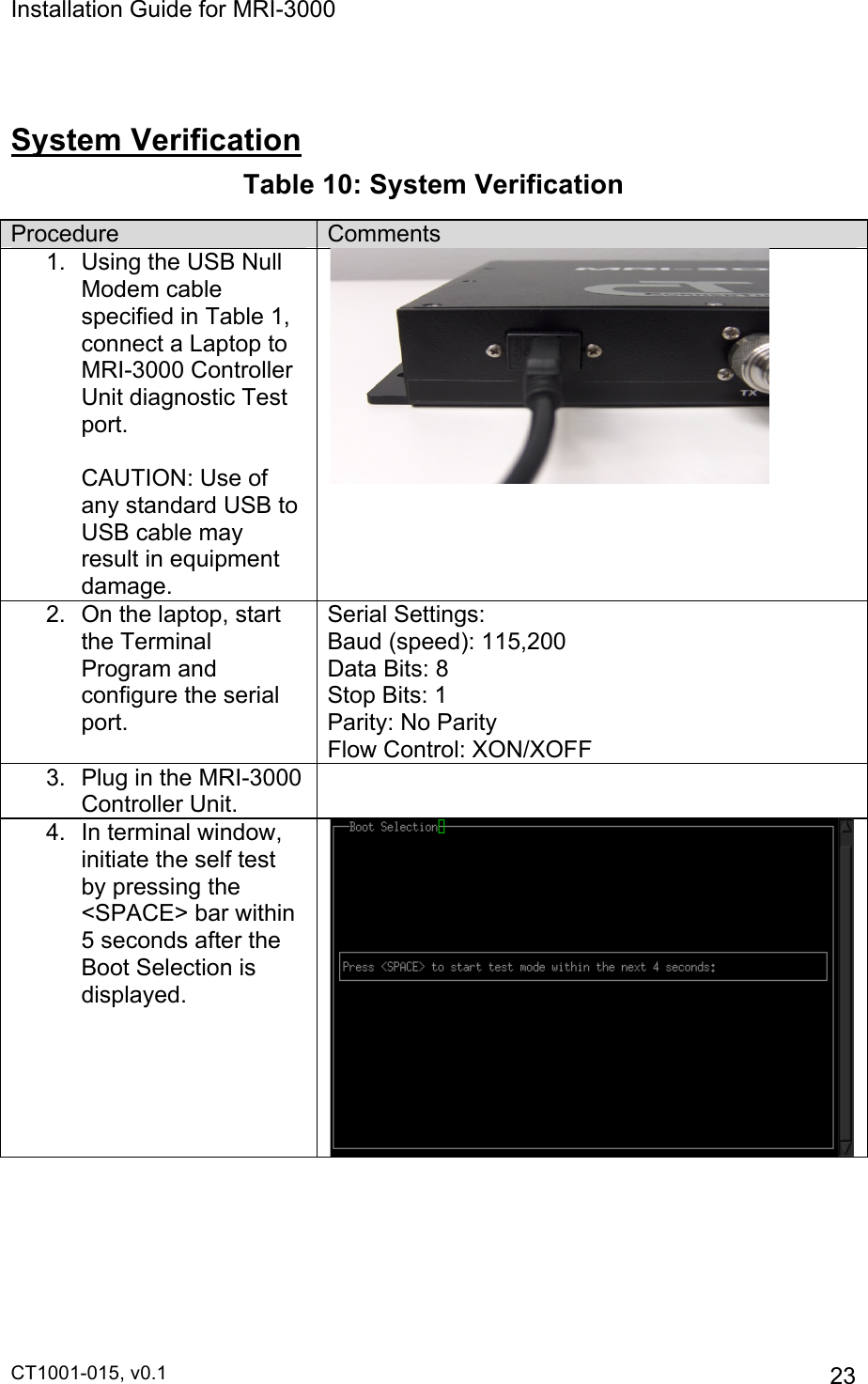 Installation Guide for MRI-3000 CT1001-015, v0.1         23  System Verification Table 10: System Verification Procedure Comments 1.  Using the USB Null Modem cable specified in Table 1, connect a Laptop to  MRI-3000 Controller Unit diagnostic Test port.                     CAUTION: Use of any standard USB to USB cable may result in equipment damage.  2.  On the laptop, start the Terminal Program and configure the serial port. Serial Settings: Baud (speed): 115,200 Data Bits: 8 Stop Bits: 1 Parity: No Parity Flow Control: XON/XOFF 3.  Plug in the MRI-3000 Controller Unit.  4.  In terminal window, initiate the self test by pressing the &lt;SPACE&gt; bar within 5 seconds after the Boot Selection is displayed.  
