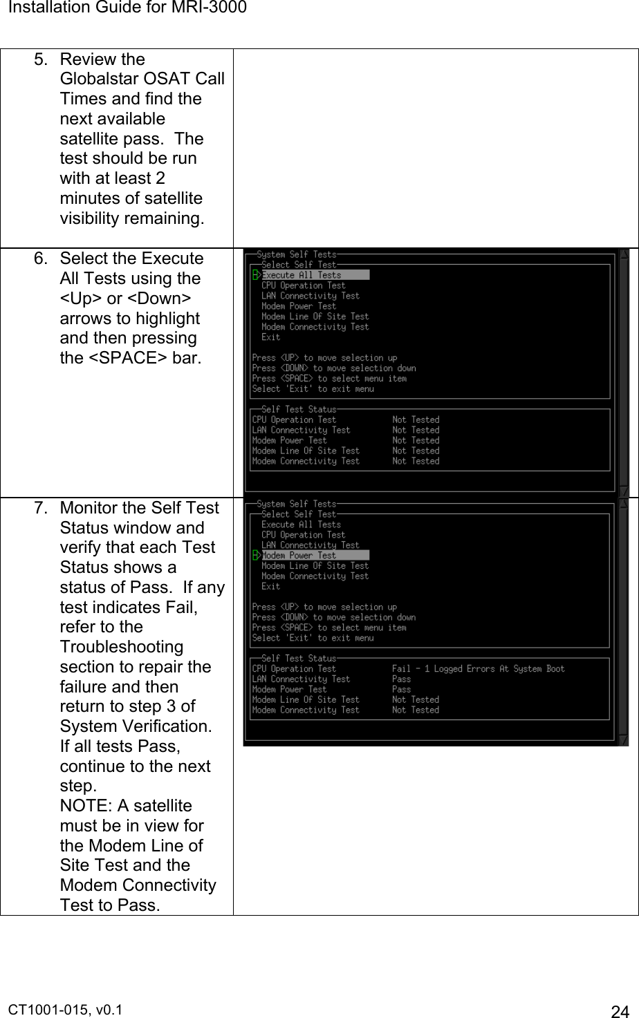 Installation Guide for MRI-3000 CT1001-015, v0.1         24 5. Review the Globalstar OSAT Call Times and find the next available satellite pass.  The test should be run with at least 2 minutes of satellite visibility remaining.   6.  Select the Execute All Tests using the &lt;Up&gt; or &lt;Down&gt; arrows to highlight and then pressing the &lt;SPACE&gt; bar.  7.  Monitor the Self Test Status window and verify that each Test Status shows a status of Pass.  If any test indicates Fail, refer to the Troubleshooting section to repair the failure and then return to step 3 of System Verification.  If all tests Pass, continue to the next step.                NOTE: A satellite must be in view for the Modem Line of Site Test and the Modem Connectivity Test to Pass.   