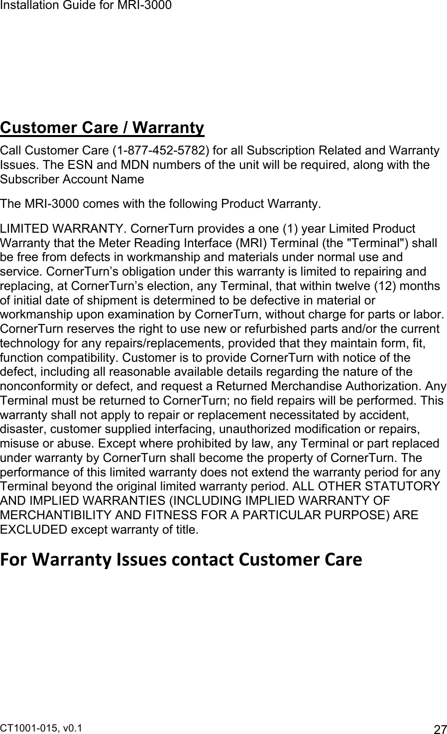 Installation Guide for MRI-3000 CT1001-015, v0.1         27    Customer Care / Warranty Call Customer Care (1-877-452-5782) for all Subscription Related and Warranty Issues. The ESN and MDN numbers of the unit will be required, along with the Subscriber Account Name The MRI-3000 comes with the following Product Warranty. LIMITED WARRANTY. CornerTurn provides a one (1) year Limited Product Warranty that the Meter Reading Interface (MRI) Terminal (the &quot;Terminal&quot;) shall be free from defects in workmanship and materials under normal use and service. CornerTurn’s obligation under this warranty is limited to repairing and replacing, at CornerTurn’s election, any Terminal, that within twelve (12) months of initial date of shipment is determined to be defective in material or workmanship upon examination by CornerTurn, without charge for parts or labor. CornerTurn reserves the right to use new or refurbished parts and/or the current technology for any repairs/replacements, provided that they maintain form, fit, function compatibility. Customer is to provide CornerTurn with notice of the defect, including all reasonable available details regarding the nature of the nonconformity or defect, and request a Returned Merchandise Authorization. Any Terminal must be returned to CornerTurn; no field repairs will be performed. This warranty shall not apply to repair or replacement necessitated by accident, disaster, customer supplied interfacing, unauthorized modification or repairs, misuse or abuse. Except where prohibited by law, any Terminal or part replaced under warranty by CornerTurn shall become the property of CornerTurn. The performance of this limited warranty does not extend the warranty period for any Terminal beyond the original limited warranty period. ALL OTHER STATUTORY AND IMPLIED WARRANTIES (INCLUDING IMPLIED WARRANTY OF MERCHANTIBILITY AND FITNESS FOR A PARTICULAR PURPOSE) ARE EXCLUDED except warranty of title. For$Warranty$Issues$contact$Customer$Care  