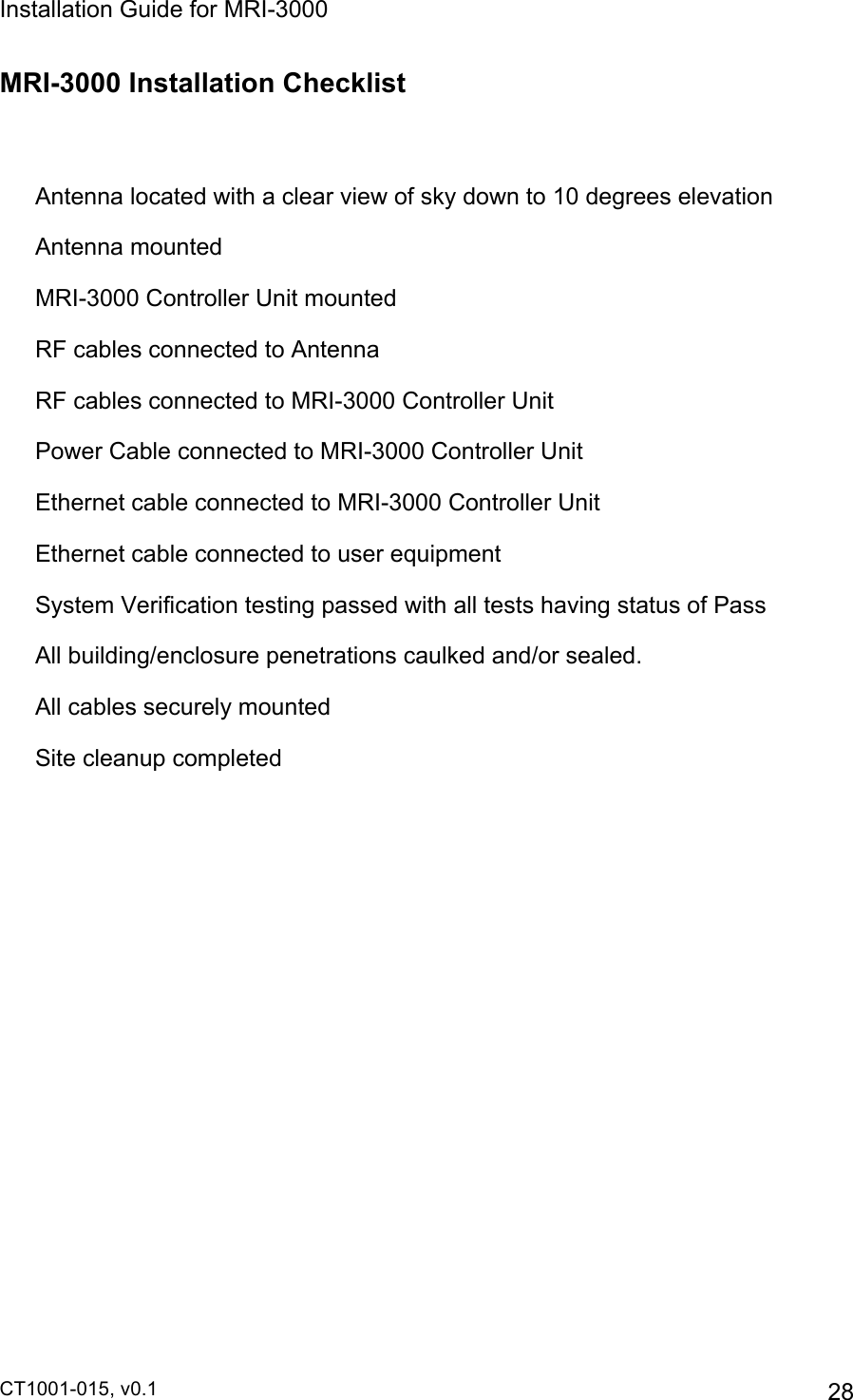 Installation Guide for MRI-3000 CT1001-015, v0.1         28 MRI-3000 Installation Checklist    Antenna located with a clear view of sky down to 10 degrees elevation   Antenna mounted  MRI-3000 Controller Unit mounted   RF cables connected to Antenna   RF cables connected to MRI-3000 Controller Unit   Power Cable connected to MRI-3000 Controller Unit   Ethernet cable connected to MRI-3000 Controller Unit   Ethernet cable connected to user equipment   System Verification testing passed with all tests having status of Pass   All building/enclosure penetrations caulked and/or sealed.   All cables securely mounted   Site cleanup completed  