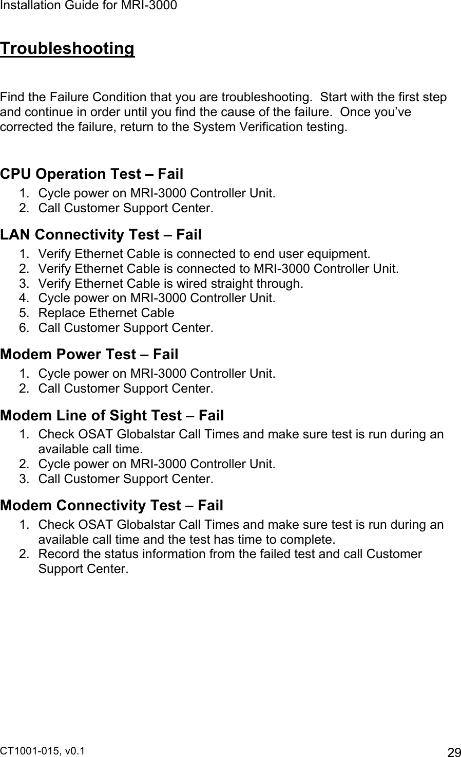Installation Guide for MRI-3000 CT1001-015, v0.1         29 Troubleshooting  Find the Failure Condition that you are troubleshooting.  Start with the first step and continue in order until you find the cause of the failure.  Once you’ve corrected the failure, return to the System Verification testing.  CPU Operation Test – Fail 1.  Cycle power on MRI-3000 Controller Unit. 2.  Call Customer Support Center. LAN Connectivity Test – Fail 1.  Verify Ethernet Cable is connected to end user equipment. 2.  Verify Ethernet Cable is connected to MRI-3000 Controller Unit. 3.  Verify Ethernet Cable is wired straight through. 4.  Cycle power on MRI-3000 Controller Unit. 5.  Replace Ethernet Cable 6.  Call Customer Support Center. Modem Power Test – Fail 1.  Cycle power on MRI-3000 Controller Unit. 2. Call Customer Support Center. Modem Line of Sight Test – Fail 1.  Check OSAT Globalstar Call Times and make sure test is run during an available call time. 2.  Cycle power on MRI-3000 Controller Unit. 3.  Call Customer Support Center. Modem Connectivity Test – Fail 1.  Check OSAT Globalstar Call Times and make sure test is run during an available call time and the test has time to complete. 2.  Record the status information from the failed test and call Customer Support Center. 