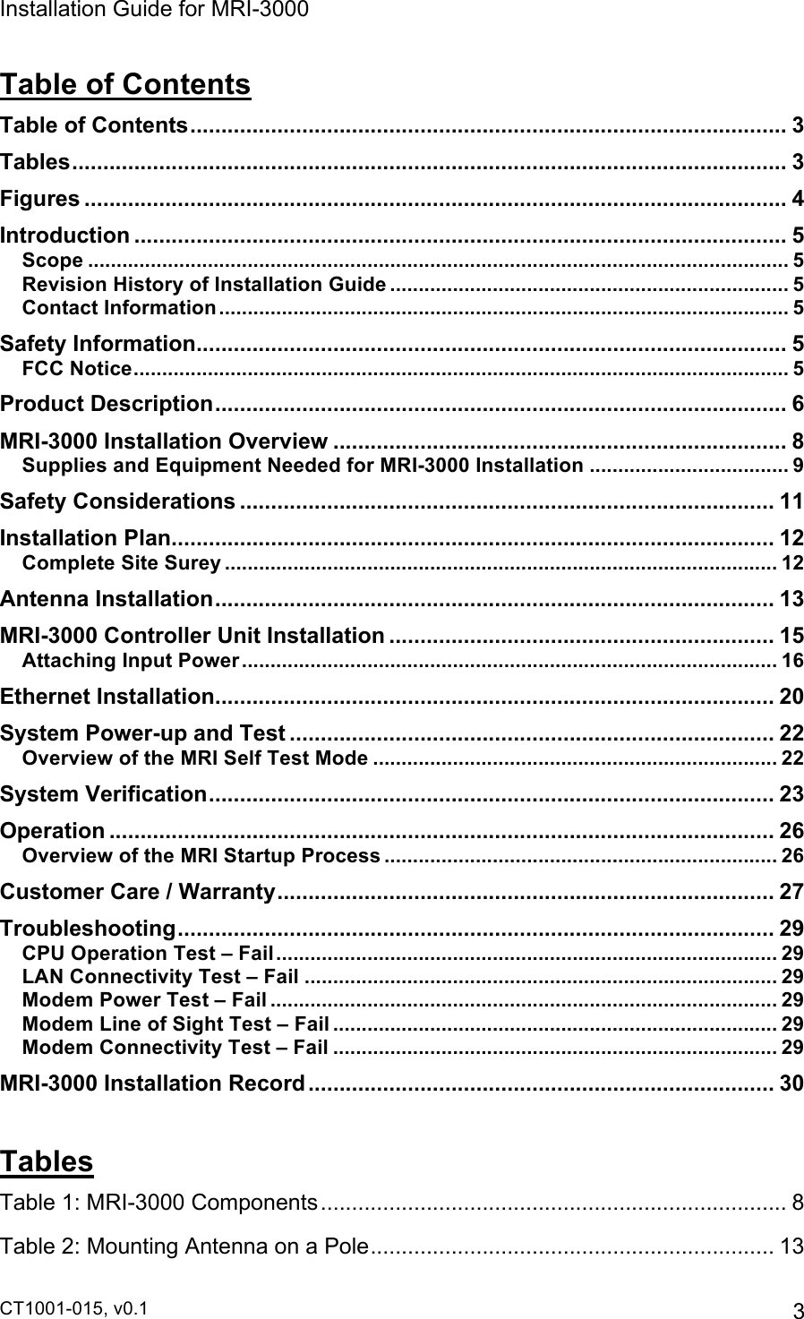 Installation Guide for MRI-3000 CT1001-015, v0.1         3 Table of Contents Table of Contents................................................................................................ 3!Tables................................................................................................................... 3!Figures ................................................................................................................. 4!Introduction ......................................................................................................... 5!Scope ........................................................................................................................... 5!Revision History of Installation Guide ...................................................................... 5!Contact Information.................................................................................................... 5!Safety Information............................................................................................... 5!FCC Notice................................................................................................................... 5!Product Description............................................................................................ 6!MRI-3000 Installation Overview ......................................................................... 8!Supplies and Equipment Needed for MRI-3000 Installation ................................... 9!Safety Considerations ...................................................................................... 11!Installation Plan.................................................................................................12!Complete Site Surey .................................................................................................12!Antenna Installation.......................................................................................... 13!MRI-3000 Controller Unit Installation .............................................................. 15!Attaching Input Power.............................................................................................. 16!Ethernet Installation.......................................................................................... 20!System Power-up and Test .............................................................................. 22!Overview of the MRI Self Test Mode ....................................................................... 22!System Verification........................................................................................... 23!Operation ........................................................................................................... 26!Overview of the MRI Startup Process ..................................................................... 26!Customer Care / Warranty................................................................................ 27!Troubleshooting................................................................................................ 29!CPU Operation Test – Fail........................................................................................ 29!LAN Connectivity Test – Fail ................................................................................... 29!Modem Power Test – Fail ......................................................................................... 29!Modem Line of Sight Test – Fail .............................................................................. 29!Modem Connectivity Test – Fail .............................................................................. 29!MRI-3000 Installation Record........................................................................... 30! Tables Table 1: MRI-3000 Components........................................................................... 8!Table 2: Mounting Antenna on a Pole.................................................................13!