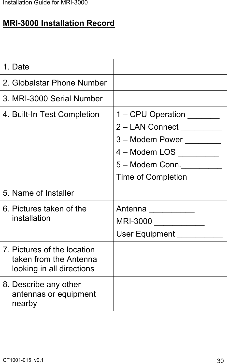 Installation Guide for MRI-3000 CT1001-015, v0.1         30 MRI-3000 Installation Record   1. Date  2. Globalstar Phone Number  3. MRI-3000 Serial Number  4. Built-In Test Completion 1 – CPU Operation _______ 2 – LAN Connect _________  3 – Modem Power ________ 4 – Modem LOS _________ 5 – Modem Conn._________ Time of Completion _______ 5. Name of Installer  6. Pictures taken of the installation Antenna __________ MRI-3000 ___________ User Equipment __________ 7. Pictures of the location taken from the Antenna looking in all directions  8. Describe any other antennas or equipment nearby    