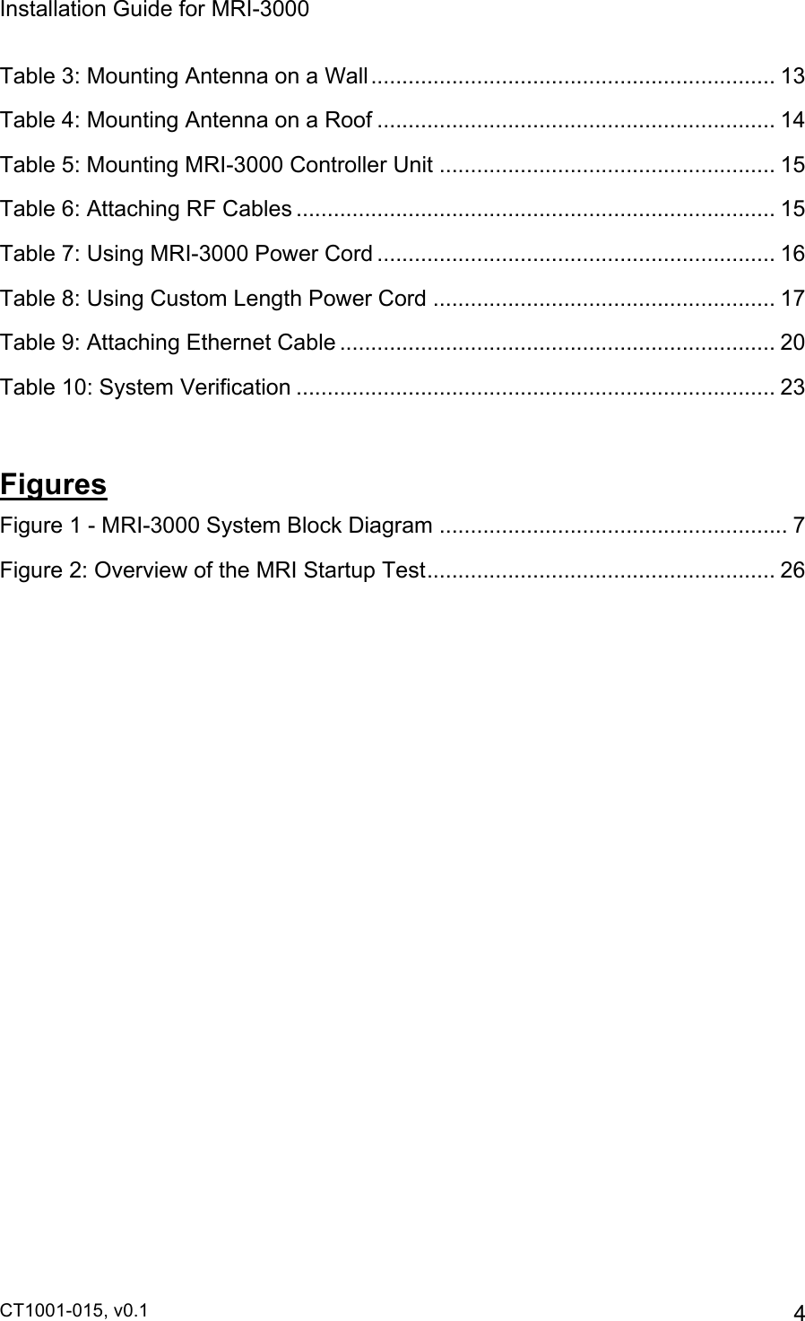 Installation Guide for MRI-3000 CT1001-015, v0.1         4 Table 3: Mounting Antenna on a Wall.................................................................13!Table 4: Mounting Antenna on a Roof ................................................................ 14!Table 5: Mounting MRI-3000 Controller Unit ...................................................... 15!Table 6: Attaching RF Cables ............................................................................. 15!Table 7: Using MRI-3000 Power Cord ................................................................ 16!Table 8: Using Custom Length Power Cord ....................................................... 17!Table 9: Attaching Ethernet Cable ...................................................................... 20!Table 10: System Verification ............................................................................. 23! Figures Figure 1 - MRI-3000 System Block Diagram ........................................................ 7!Figure 2: Overview of the MRI Startup Test........................................................ 26!