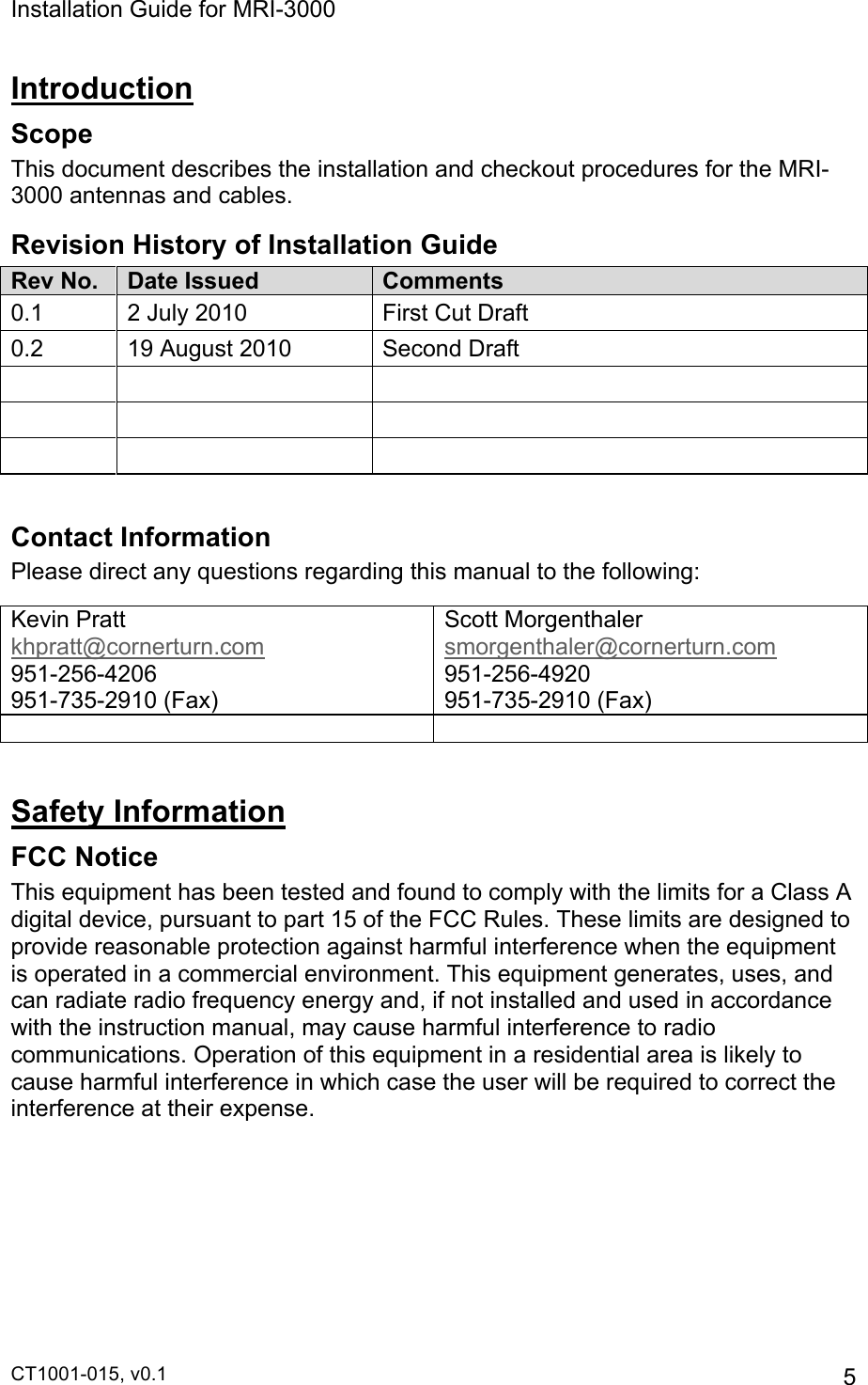 Installation Guide for MRI-3000 CT1001-015, v0.1         5 Introduction Scope This document describes the installation and checkout procedures for the MRI-3000 antennas and cables. Revision History of Installation Guide Rev No. Date Issued Comments 0.1 2 July 2010 First Cut Draft 0.2 19 August 2010 Second Draft           Contact Information Please direct any questions regarding this manual to the following: Kevin Pratt khpratt@cornerturn.com 951-256-4206 951-735-2910 (Fax) Scott Morgenthaler smorgenthaler@cornerturn.com 951-256-4920 951-735-2910 (Fax)    Safety Information FCC Notice This equipment has been tested and found to comply with the limits for a Class A digital device, pursuant to part 15 of the FCC Rules. These limits are designed to provide reasonable protection against harmful interference when the equipment is operated in a commercial environment. This equipment generates, uses, and can radiate radio frequency energy and, if not installed and used in accordance with the instruction manual, may cause harmful interference to radio communications. Operation of this equipment in a residential area is likely to cause harmful interference in which case the user will be required to correct the interference at their expense.  