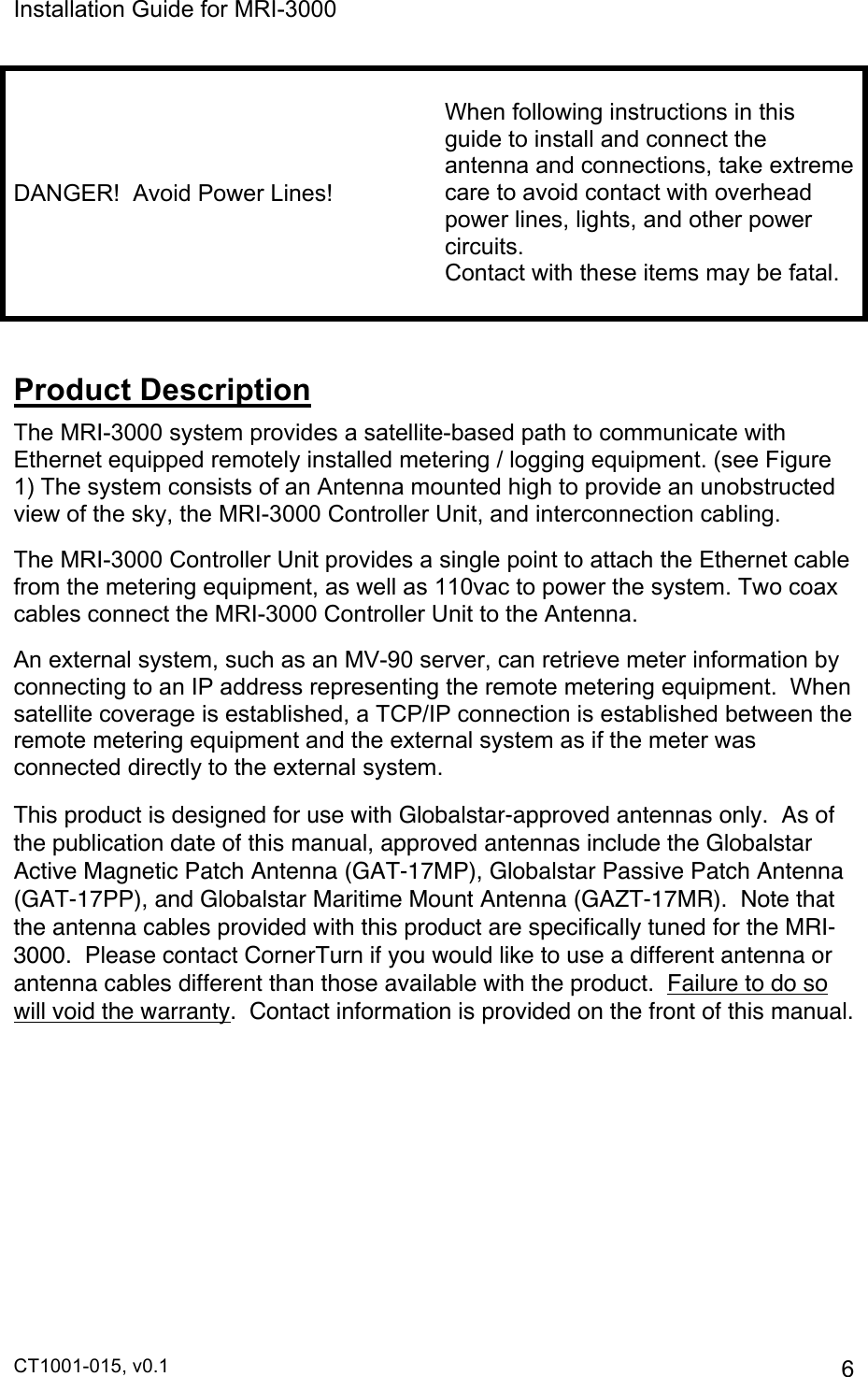 Installation Guide for MRI-3000 CT1001-015, v0.1         6 DANGER!  Avoid Power Lines!  When following instructions in this guide to install and connect the antenna and connections, take extreme care to avoid contact with overhead power lines, lights, and other power circuits.   Contact with these items may be fatal.  Product Description The MRI-3000 system provides a satellite-based path to communicate with Ethernet equipped remotely installed metering / logging equipment. (see Figure 1) The system consists of an Antenna mounted high to provide an unobstructed view of the sky, the MRI-3000 Controller Unit, and interconnection cabling. The MRI-3000 Controller Unit provides a single point to attach the Ethernet cable from the metering equipment, as well as 110vac to power the system. Two coax cables connect the MRI-3000 Controller Unit to the Antenna. An external system, such as an MV-90 server, can retrieve meter information by connecting to an IP address representing the remote metering equipment.  When satellite coverage is established, a TCP/IP connection is established between the remote metering equipment and the external system as if the meter was connected directly to the external system. This product is designed for use with Globalstar-approved antennas only.  As of the publication date of this manual, approved antennas include the Globalstar Active Magnetic Patch Antenna (GAT-17MP), Globalstar Passive Patch Antenna (GAT-17PP), and Globalstar Maritime Mount Antenna (GAZT-17MR).  Note that the antenna cables provided with this product are specifically tuned for the MRI-3000.  Please contact CornerTurn if you would like to use a different antenna or antenna cables different than those available with the product.  Failure to do so will void the warranty.  Contact information is provided on the front of this manual.  