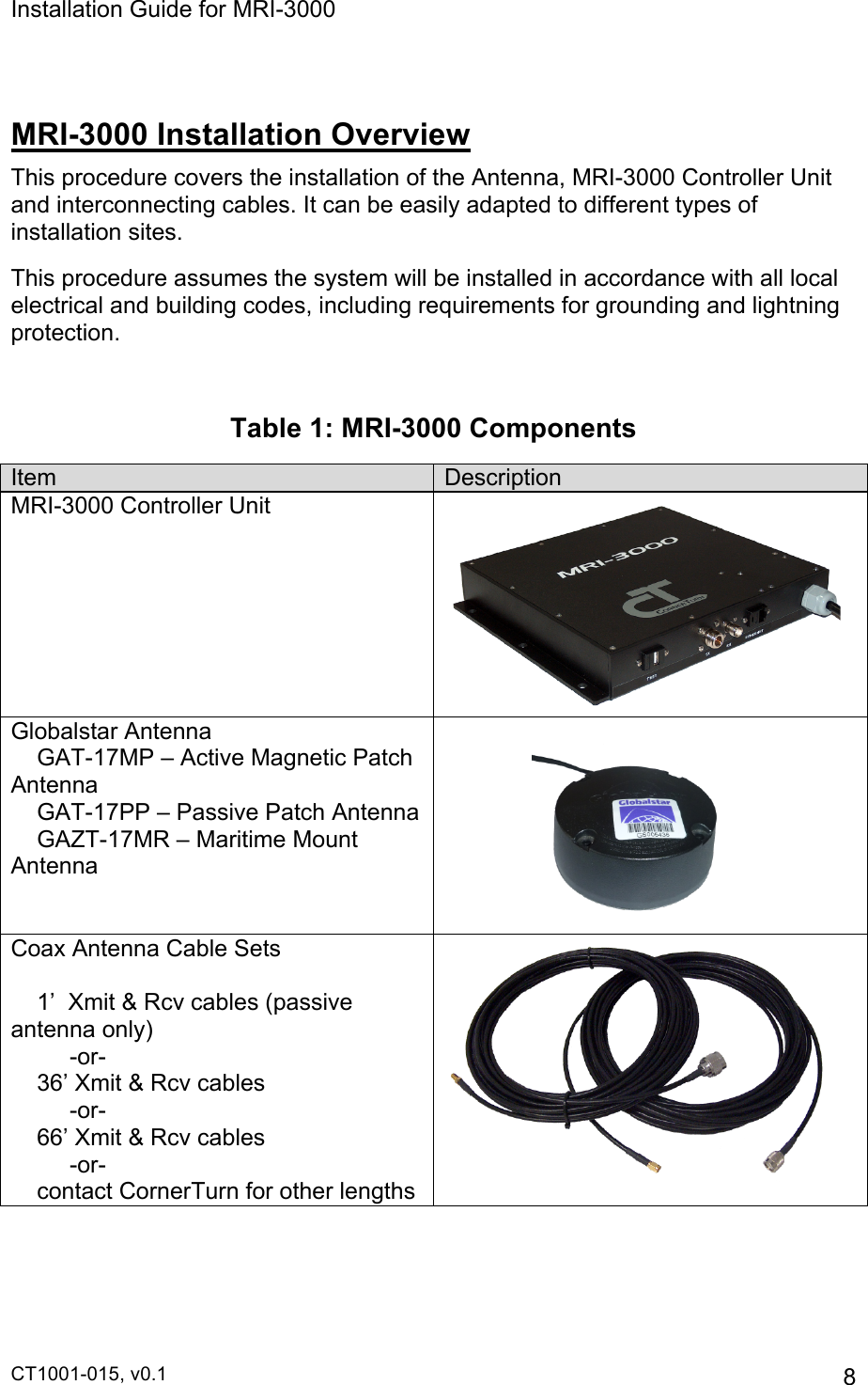 Installation Guide for MRI-3000 CT1001-015, v0.1         8  MRI-3000 Installation Overview This procedure covers the installation of the Antenna, MRI-3000 Controller Unit and interconnecting cables. It can be easily adapted to different types of installation sites. This procedure assumes the system will be installed in accordance with all local electrical and building codes, including requirements for grounding and lightning protection.  Table 1: MRI-3000 Components Item Description MRI-3000 Controller Unit  Globalstar Antenna     GAT-17MP – Active Magnetic Patch                                                            Antenna     GAT-17PP – Passive Patch Antenna     GAZT-17MR – Maritime Mount Antenna                   Coax Antenna Cable Sets          1’  Xmit &amp; Rcv cables (passive antenna only)          -or-     36’ Xmit &amp; Rcv cables          -or-     66’ Xmit &amp; Rcv cables          -or-     contact CornerTurn for other lengths  