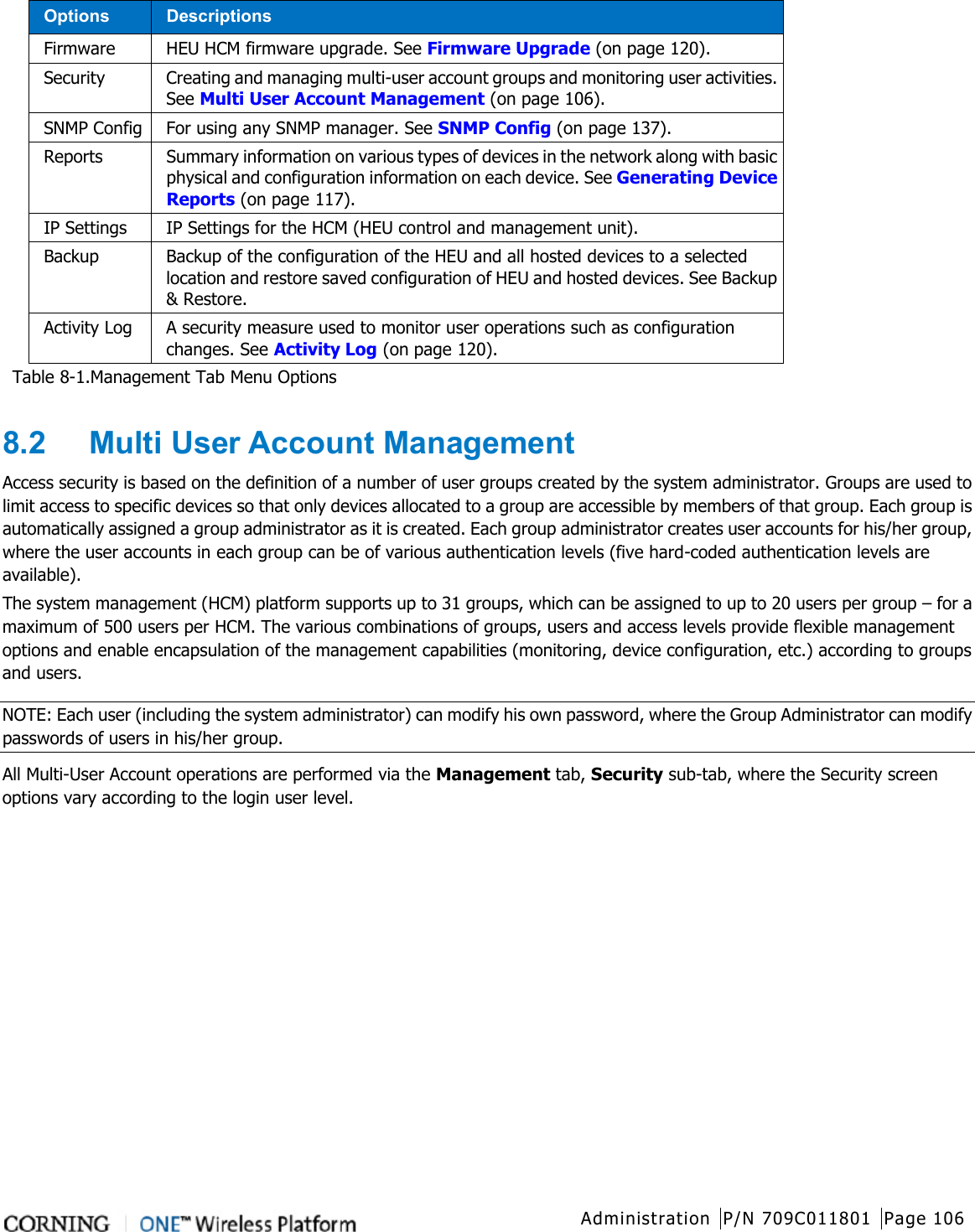  Administration P/N 709C011801 Page 106   Options Descriptions Firmware HEU HCM firmware upgrade. See Firmware Upgrade (on page 120). Security Creating and managing multi-user account groups and monitoring user activities. See Multi User Account Management (on page 106). SNMP Config For using any SNMP manager. See SNMP Config (on page 137). Reports Summary information on various types of devices in the network along with basic physical and configuration information on each device. See Generating Device Reports (on page 117). IP Settings IP Settings for the HCM (HEU control and management unit).   Backup Backup of the configuration of the HEU and all hosted devices to a selected location and restore saved configuration of HEU and hosted devices. See Backup &amp; Restore. Activity Log A security measure used to monitor user operations such as configuration changes. See Activity Log (on page 120). Table  8-1.Management Tab Menu Options  8.2  Multi User Account Management Access security is based on the definition of a number of user groups created by the system administrator. Groups are used to limit access to specific devices so that only devices allocated to a group are accessible by members of that group. Each group is automatically assigned a group administrator as it is created. Each group administrator creates user accounts for his/her group, where the user accounts in each group can be of various authentication levels (five hard-coded authentication levels are available). The system management (HCM) platform supports up to 31 groups, which can be assigned to up to 20 users per group – for a maximum of 500 users per HCM. The various combinations of groups, users and access levels provide flexible management options and enable encapsulation of the management capabilities (monitoring, device configuration, etc.) according to groups and users. NOTE: Each user (including the system administrator) can modify his own password, where the Group Administrator can modify passwords of users in his/her group. All Multi-User Account operations are performed via the Management tab, Security sub-tab, where the Security screen options vary according to the login user level. 