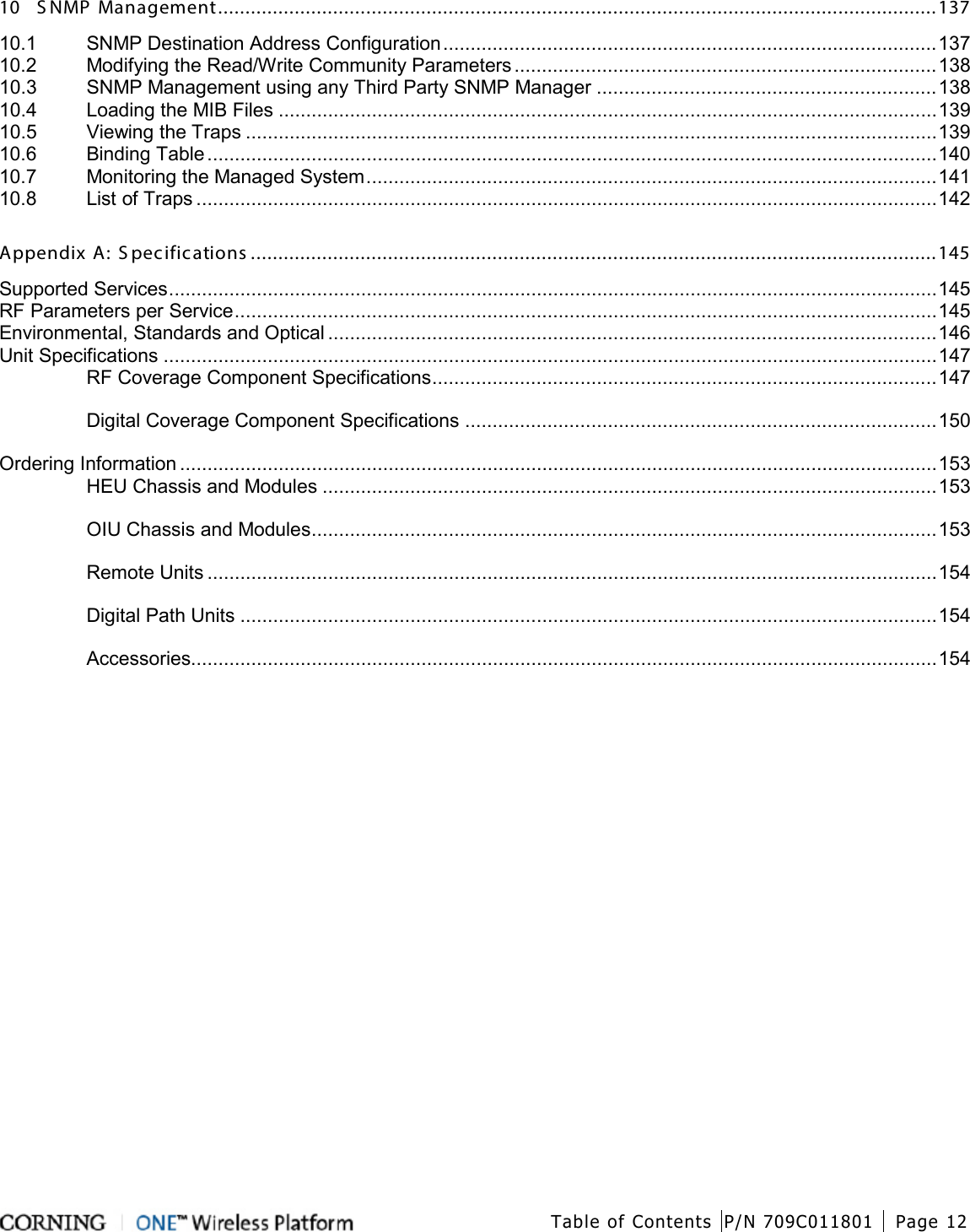  Table of Contents P/N 709C011801 Page 12   10 S NMP Management ................................................................................................................................... 137 10.1 SNMP Destination Address Configuration .......................................................................................... 137 10.2 Modifying the Read/Write Community Parameters ............................................................................. 138 10.3 SNMP Management using any Third Party SNMP Manager .............................................................. 138 10.4 Loading the MIB Files ........................................................................................................................ 139 10.5 Viewing the Traps .............................................................................................................................. 139 10.6 Binding Table ..................................................................................................................................... 140 10.7 Monitoring the Managed System ........................................................................................................ 141 10.8 List of Traps ....................................................................................................................................... 142 Appendix A: S pecifications ............................................................................................................................. 145 Supported Services ............................................................................................................................................ 145 RF Parameters per Service ................................................................................................................................ 145 Environmental, Standards and Optical ............................................................................................................... 146 Unit Specifications ............................................................................................................................................. 147 RF Coverage Component Specifications ............................................................................................ 147 Digital Coverage Component Specifications ...................................................................................... 150 Ordering Information .......................................................................................................................................... 153 HEU Chassis and Modules ................................................................................................................ 153 OIU Chassis and Modules .................................................................................................................. 153 Remote Units ..................................................................................................................................... 154 Digital Path Units ............................................................................................................................... 154 Accessories........................................................................................................................................ 154    